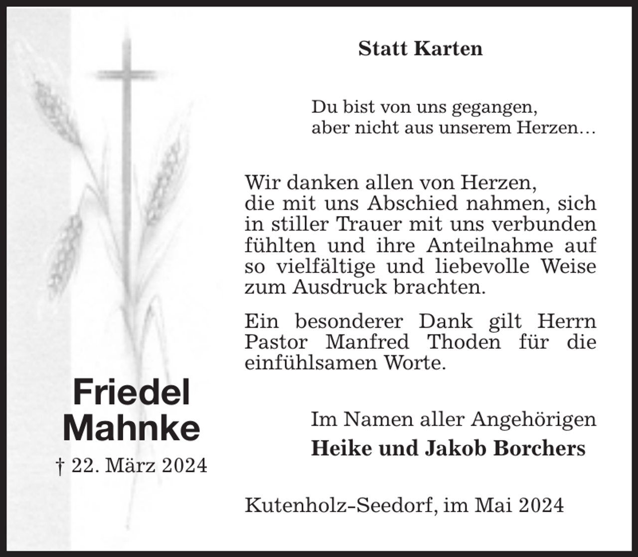 <p>Statt Karten<br />Du bist von uns gegangen,<br />aber nicht aus unserem Herzen…<br />Wir danken allen von Herzen,<br />die mit uns Abschied nahmen, sich in stiller Trauer mit uns verbunden fühlten und ihre Anteilnahme auf so vielfältige und liebevolle Weise zum Ausdruck brachten.<br />Ein besonderer Dank gilt Herrn Pastor Manfred Thoden für die<br />einfühlsamen Worte.<br />Im Namen aller Angehörigen<br />Heike und Jakob Borchers<br />Kutenholz-Seedorf, im Mai 2024</p><p>Friedel<br />Mahnke<br />† 22. März 2024</p>