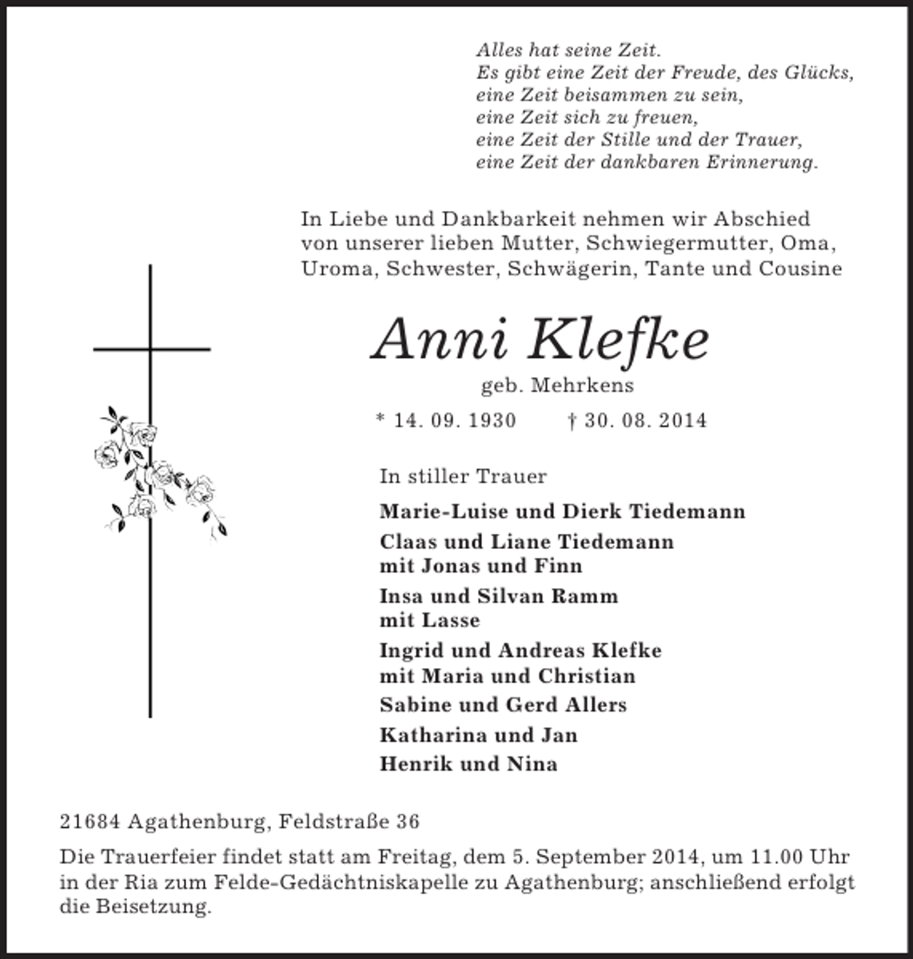 <p>Alles hat seine Zeit.<br />Es gibt eine Zeit der Freude, des Glücks,<br />eine Zeit beisammen zu sein,<br />eine Zeit sich zu freuen,<br />eine Zeit der Stille und der Trauer,<br />eine Zeit der dankbaren Erinnerung.<br />In Liebe und Dankbarkeit nehmen wir Abschied von unserer lieben Mutter, Schwiegermutter, Oma, Uroma, Schwester, Schwägerin, Tante und Cousine<br />Anni Klefke<br />geb. Mehrkens<br />* 14. 09. 1930 † 30. 08. 2014<br />In stiller Trauer<br />Marie-Luise und Dierk Tiedemann<br />Claas und Liane Tiedemann<br />mit Jonas und Finn<br />Insa und Silvan Ramm<br />mit Lasse<br />Ingrid und Andreas Klefke<br />mit Maria und Christian<br />Sabine und Gerd Allers<br />Katharina und Jan<br />Henrik und Nina<br />21684 Agathenburg, Feldstraße 36<br />Die Trauerfeier findet statt am Freitag, dem 5. September 2014, um 11.00 Uhr<br />in der Ria zum Felde-Gedächtniskapelle zu Agathenburg; anschließend erfolgt die Beisetzung.</p>
