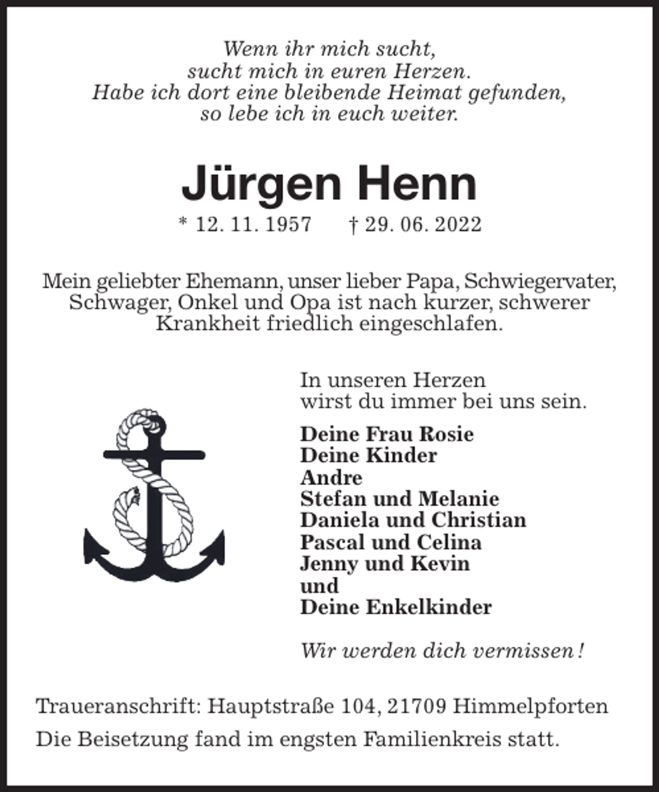 <p>Wenn ihr mich sucht,<br />sucht mich in euren Herzen.<br />Habe ich dort eine bleibende Heimat gefunden,<br />so lebe ich in euch weiter.<br />Jürgen Henn<br />* 12. 11. 1957 † 29. 06. 2022<br />Mein geliebter Ehemann, unser lieber Papa, Schwiegervater,<br />Schwager, Onkel und Opa ist nach kurzer, schwerer<br />Krankheit friedlich eingeschlafen.<br />In unseren Herzen<br />wirst du immer bei uns sein.<br />Deine Frau Rosie<br />Deine Kinder<br />Andre<br />Stefan und Melanie<br />Daniela und Christian<br />Pascal und Celina<br />Jenny und Kevin<br />und<br />Deine Enkelkinder</p><p>Wir werden dich vermissen !<br />Traueranschrift: Hauptstraße 104, 21709 Himmelpforten<br />Die Beisetzung fand im engsten Familienkreis statt.</p>