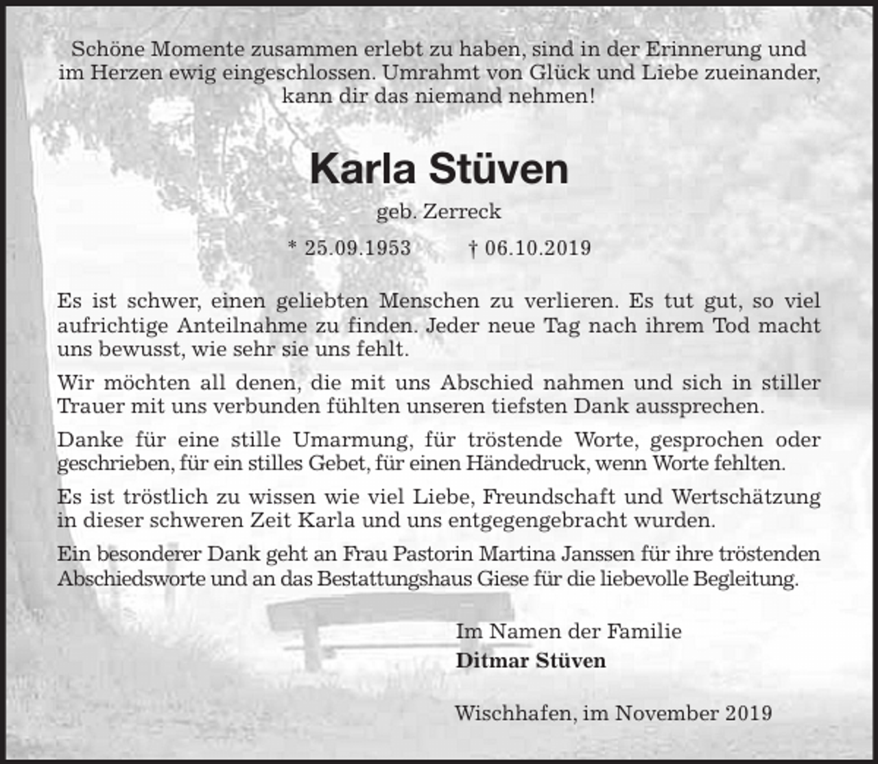<p>Schöne Momente zusammen erlebt zu haben, sind in der Erinnerung und im Herzen ewig eingeschlossen. Umrahmt von Glück und Liebe zueinander, kann dir das niemand nehmen!<br />Karla Stüven<br />geb. Zerreck<br />* 25.09.1953 † 06.10.2019<br />Es ist schwer, einen geliebten Menschen zu verlieren. Es tut gut, so viel<br />aufrichtige Anteilnahme zu finden. Jeder neue Tag nach ihrem Tod macht<br />uns bewusst, wie sehr sie uns fehlt.<br />Wir möchten all denen, die mit uns Abschied nahmen und sich in stiller<br />Trauer mit uns verbunden fühlten unseren tiefsten Dank aussprechen.<br />Danke für eine stille Umarmung, für tröstende Worte, gesprochen oder<br />geschrieben, für ein stilles Gebet, für einen Händedruck, wenn Worte fehlten.<br />Es ist tröstlich zu wissen wie viel Liebe, Freundschaft und Wertschätzung<br />in dieser schweren Zeit Karla und uns entgegengebracht wurden.<br />Ein besonderer Dank geht an Frau Pastorin Martina Janssen für ihre tröstenden<br />Abschiedsworte und an das Bestattungshaus Giese für die liebevolle Begleitung.<br />Im Namen der Familie<br />Ditmar Stüven<br />Wischhafen, im November 2019</p>