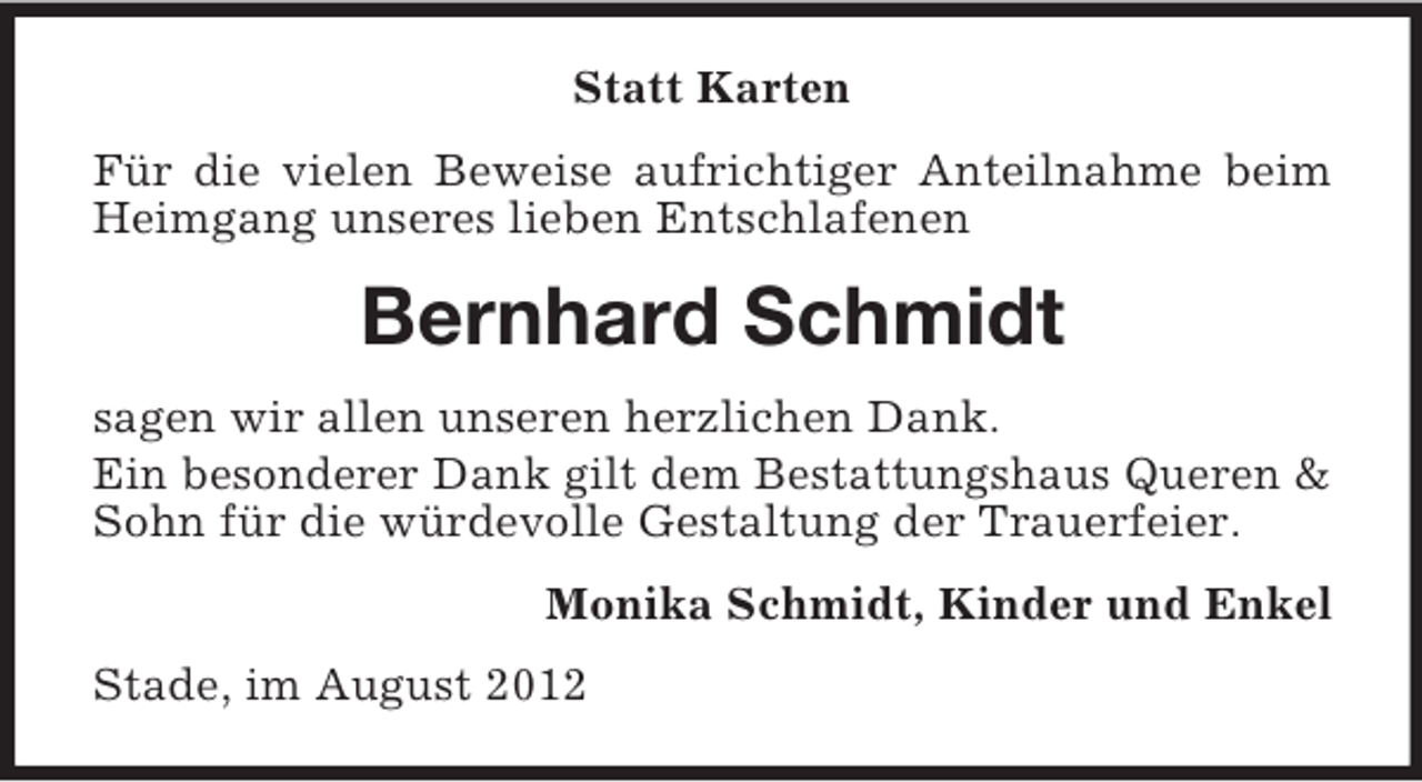 <p>Statt Karten<br />Für die vielen Beweise aufrichtiger Anteilnahme beim<br />Heimgang unseres lieben Entschlafenen</p><p>Bernhard Schmidt<br />sagen wir allen unseren herzlichen Dank.<br />Ein besonderer Dank gilt dem Bestattungshaus Queren &amp;<br />Sohn für die würdevolle Gestaltung der Trauerfeier.<br />Monika Schmidt, Kinder und Enkel<br />Stade, im August 2012</p>