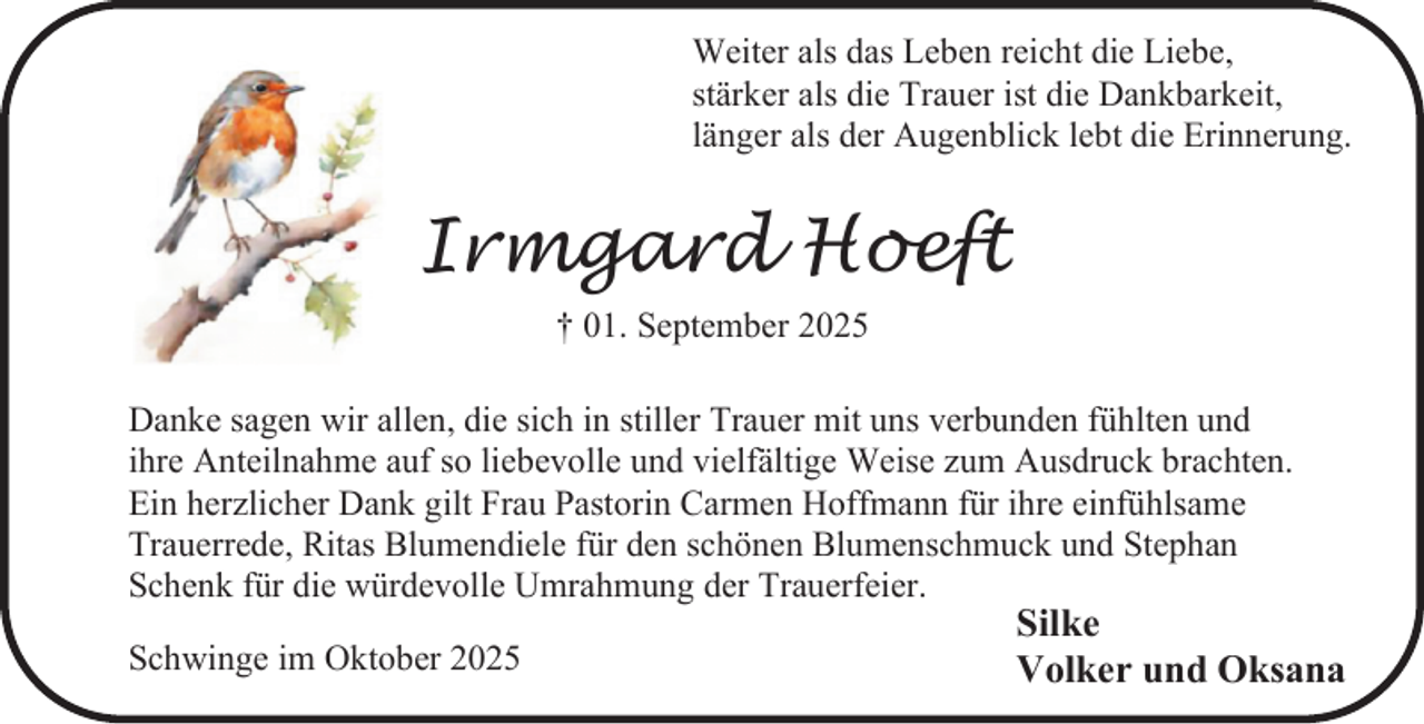 <p>Weiter als das Leben reicht die Liebe,<br />stärker als die Trauer ist die Dankbarkeit,<br />länger als der Augenblick lebt die Erinnerung.</p><p>Irmgard Hoeft<br />† 01. September 2025<br />Danke sagen wir allen, die sich in stiller Trauer mit uns verbunden fühlten und<br />ihre Anteilnahme auf so liebevolle und vielfältige Weise zum Ausdruck brachten.<br />Ein herzlicher Dank gilt Frau Pastorin Carmen Hoffmann für ihre einfühlsame<br />Trauerrede, Ritas Blumendiele für den schönen Blumenschmuck und Stephan<br />Schenk für die würdevolle Umrahmung der Trauerfeier.<br />Schwinge im Oktober 2025</p><p>Silke<br />Volker und Oksana</p>