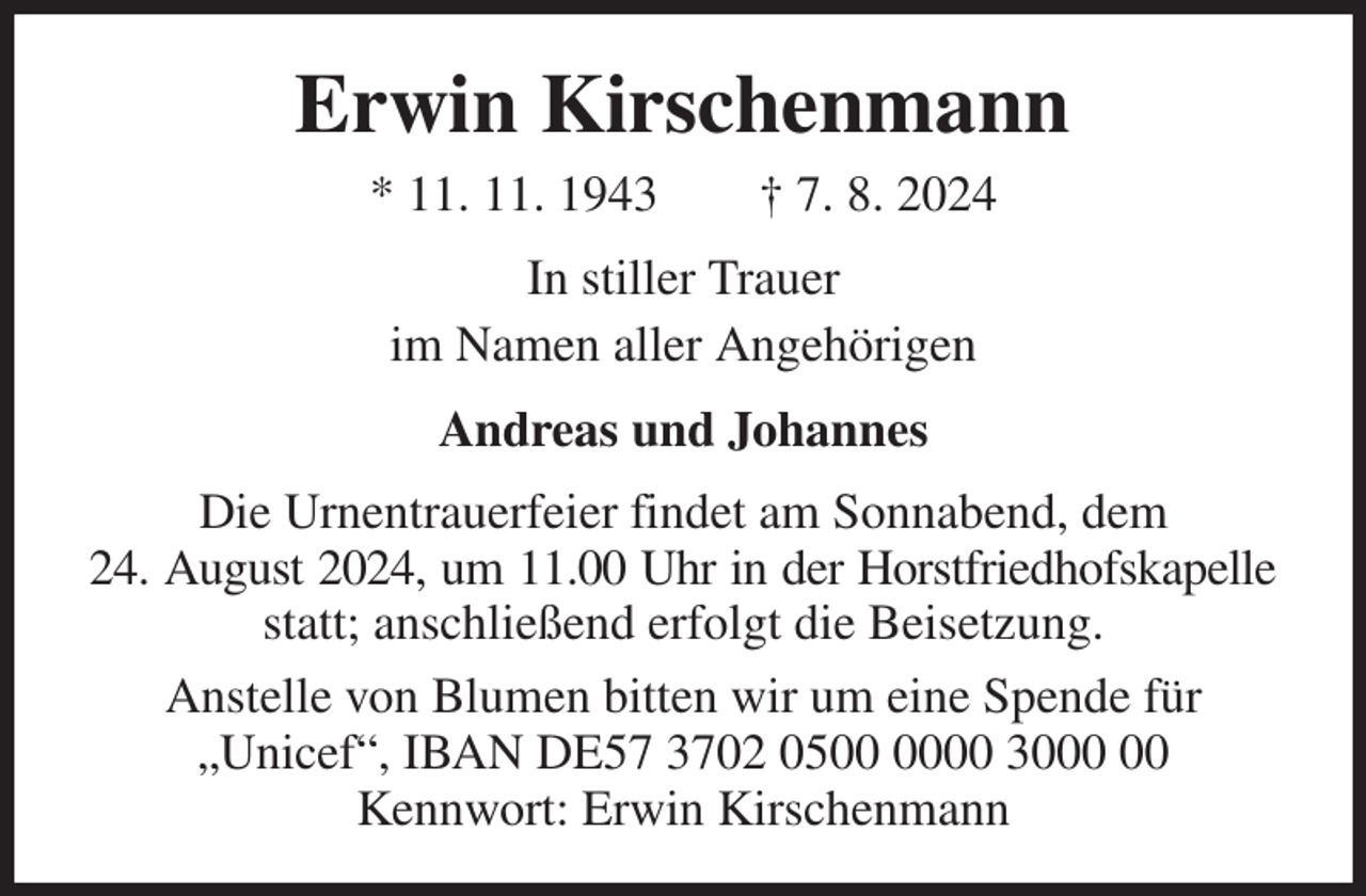 <p>Erwin Kirschenmann<br />* 11. 11. 1943 † 7. 8. 2024<br />In stiller Trauer<br />im Namen aller Angehörigen<br />Andreas und Johannes<br />Die Urnentrauerfeier findet am Sonnabend, dem<br />24. August 2024, um 11.00 Uhr in der Horstfriedhofskapelle<br />statt; anschließend erfolgt die Beisetzung.<br />Anstelle von Blumen bitten wir um eine Spende für „Unicef“, IBAN DE57 3702 0500 0000 3000 00<br />Kennwort: Erwin Kirschenmann</p>