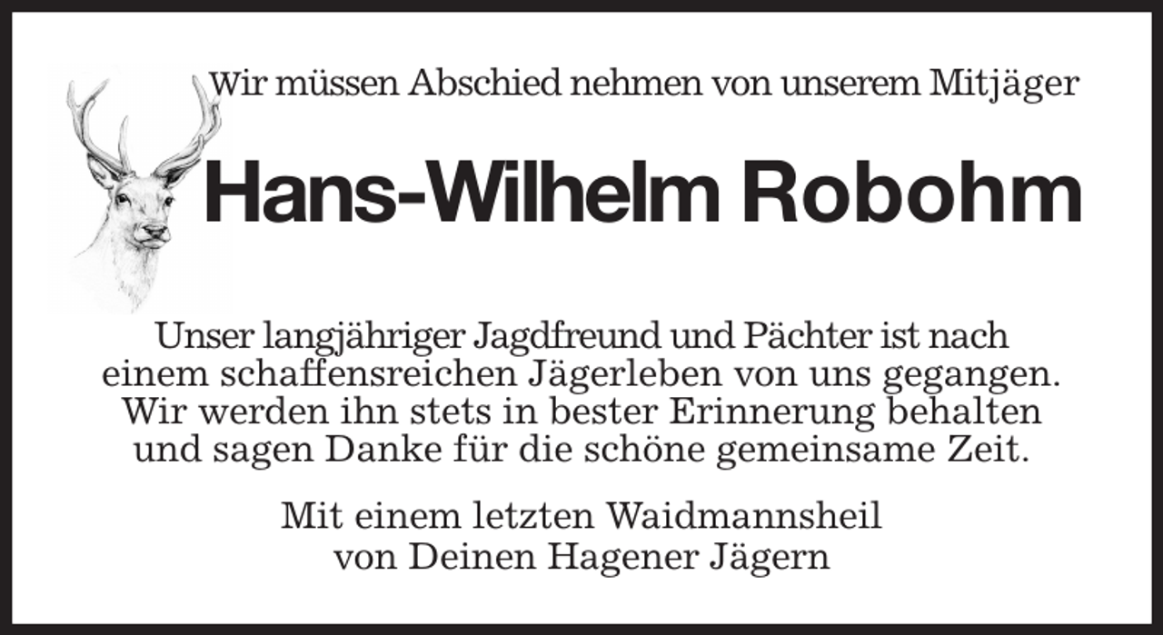 <p>Wir müssen Abschied nehmen von unserem Mitjäger<br />Hans-Wilhelm Robohm</p><p>Unser langjähriger Jagdfreund und Pächter ist nach<br />einem schaffensreichen Jägerleben von uns gegangen.<br />Wir werden ihn stets in bester Erinnerung behalten<br />und sagen Danke für die schöne gemeinsame Zeit.</p><p>Mit einem letzten Waidmannsheil<br />von Deinen Hagener Jägern</p>