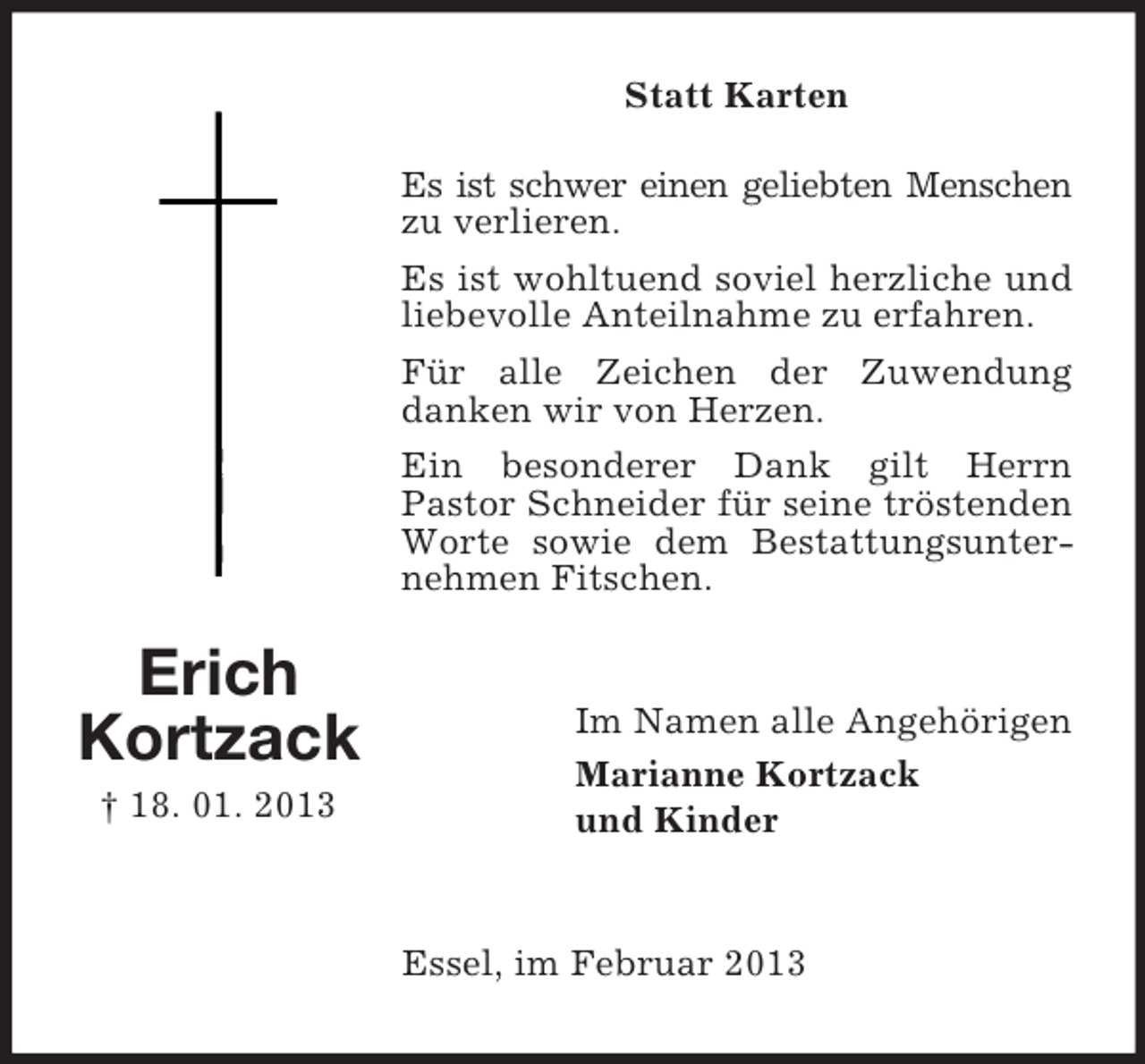<p>Statt Karten<br />Es ist schwer einen geliebten Menschen<br />zu verlieren.<br />Es ist wohltuend soviel herzliche und<br />liebevolle Anteilnahme zu erfahren.<br />Für alle Zeichen der Zuwendung<br />danken wir von Herzen.<br />Ein besonderer Dank gilt Herrn<br />Pastor Schneider für seine tröstenden<br />Worte sowie dem Bestattungsunternehmen Fitschen.</p><p>Erich<br />Kortzack<br />† 18. 01. 2013</p><p>Im Namen alle Angehörigen<br />Marianne Kortzack<br />und Kinder</p><p>Essel, im Februar 2013</p>