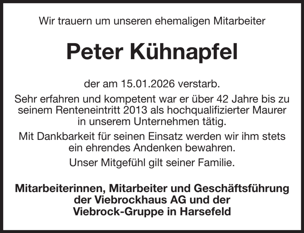 <p>Wir trauern um unseren ehemaligen Mitarbeiter<br />Peter Kühnapfel<br />der am 15.01.2026 verstarb.<br />Sehr erfahren und kompetent war er über 42 Jahre bis zu seinem Renteneintritt 2013 als hochqualifizierter Maurer in unserem Unternehmen tätig.<br />Mit Dankbarkeit für seinen Einsatz werden wir ihm stets<br />ein ehrendes Andenken bewahren.<br />Unser Mitgefühl gilt seiner Familie.<br />Mitarbeiterinnen, Mitarbeiter und Geschäftsführung<br />der Viebrockhaus AG und der<br />Viebrock-Gruppe in Harsefeld</p>