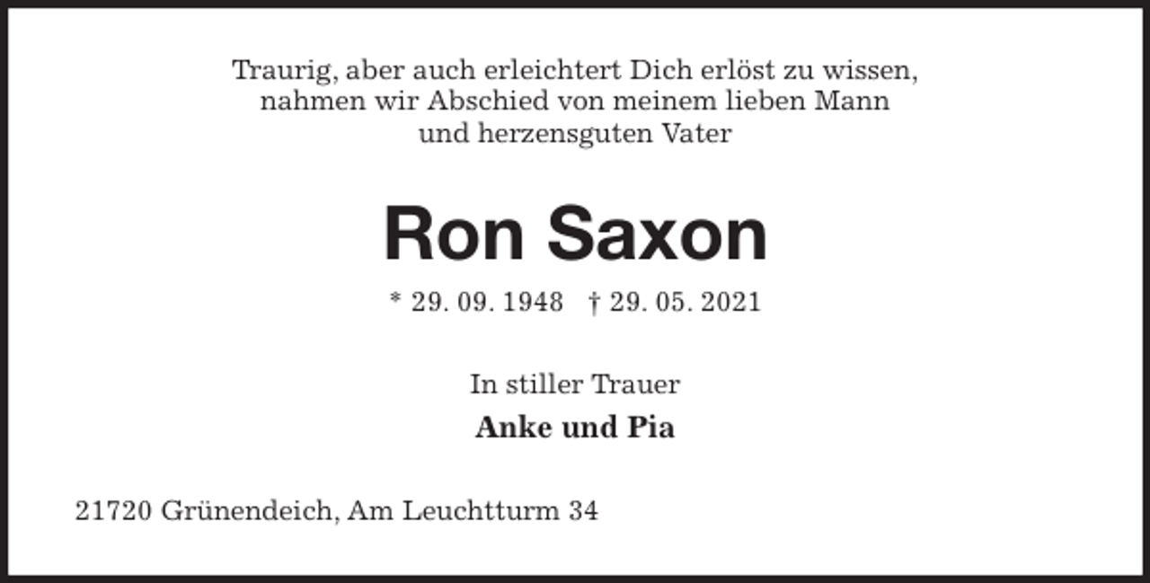 <p>Traurig, aber auch erleichtert Dich erlöst zu wissen,<br />nahmen wir Abschied von meinem lieben Mann<br />und herzensguten Vater<br />Ron Saxon<br />* 29. 09. 1948 † 29. 05. 2021<br />In stiller Trauer<br />Anke und Pia<br />21720 Grünendeich, Am Leuchtturm 34</p>
