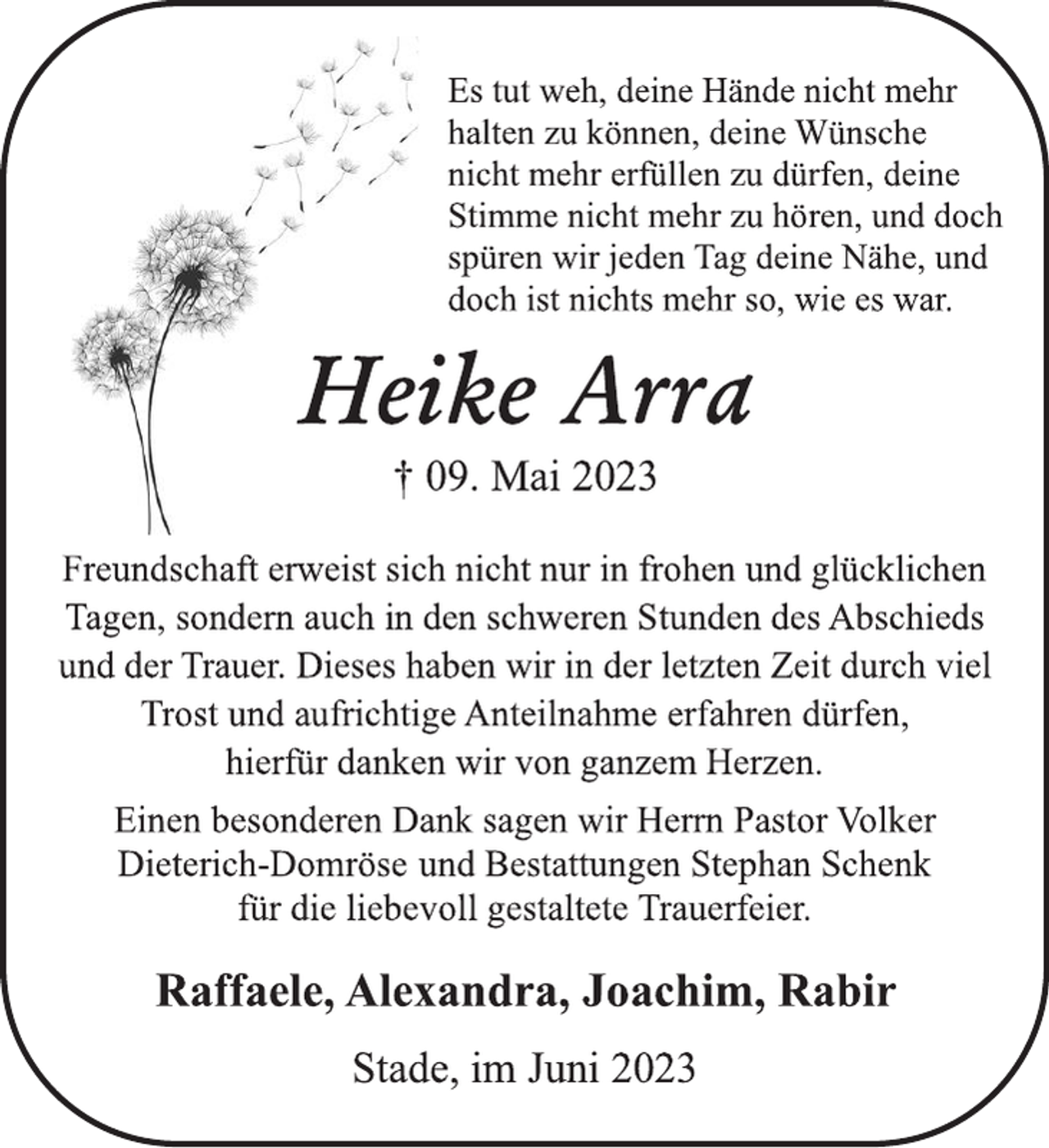 <p>Es tut weh, deine Hände nicht mehr</p><p>halten zu können, deine Wünsche</p><p>nicht mehr erfüllen zu dürfen, deine</p><p>Stimme nicht mehr zu hören, und doch</p><p>spüren wir jeden Tag deine Nähe, und</p><p>doch ist nichts mehr so, wie es war.<br />Heike Arra<br />† 09. Mai 2023<br />Freundschaft erweist sich nicht nur in frohen und glücklichen</p><p>Tagen, sondern auch in den schweren Stunden des Abschieds</p><p>und der Trauer. Dieses haben wir in der letzten Zeit durch viel</p><p>Trost und aufrichtige Anteilnahme erfahren dürfen,<br />hierfür danken wir von ganzem Herzen.<br />Einen besonderen Dank sagen wir Herrn Pastor Volker</p><p>Dieterich-Domröse und Bestattungen Stephan Schenk<br />für die liebevoll gestaltete Trauerfeier.<br />Raffaele, Alexandra, Joachim, Rabir<br />Stade, im Juni 2023</p>