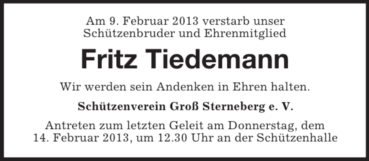 <p>Am 9. Februar 2013 verstarb unser<br />Schützenbruder und Ehrenmitglied</p><p>Fritz Tiedemann<br />Wir werden sein Andenken in Ehren halten.<br />Schützenverein Groß Sterneberg e. V.<br />Antreten zum letzten Geleit am Donnerstag, dem<br />14. Februar 2013, um 12.30 Uhr an der Schützenhalle</p>