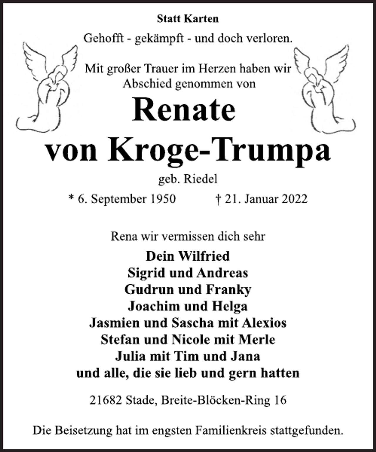 <p>Statt Karten<br />Gehofft - gekämpft - und doch verloren.<br />Mit großer Trauer im Herzen haben wir<br />Abschied genommen von<br />Renate<br />von Kroge-Trumpa<br />geb. Riedel<br />* 6. September 1950 † 21. Januar 2022<br />Rena wir vermissen dich sehr<br />Dein Wilfried<br />Sigrid und Andreas<br />Gudrun und Franky<br />Joachim und Helga<br />Jasmien und Sascha mit Alexios<br />Stefan und Nicole mit Merle<br />Julia mit Tim und Jana<br />und alle, die sie lieb und gern hatten<br />21682 Stade, Breite-Blöcken-Ring 16<br />Die Beisetzung hat im engsten Familienkreis stattgefunden.</p>