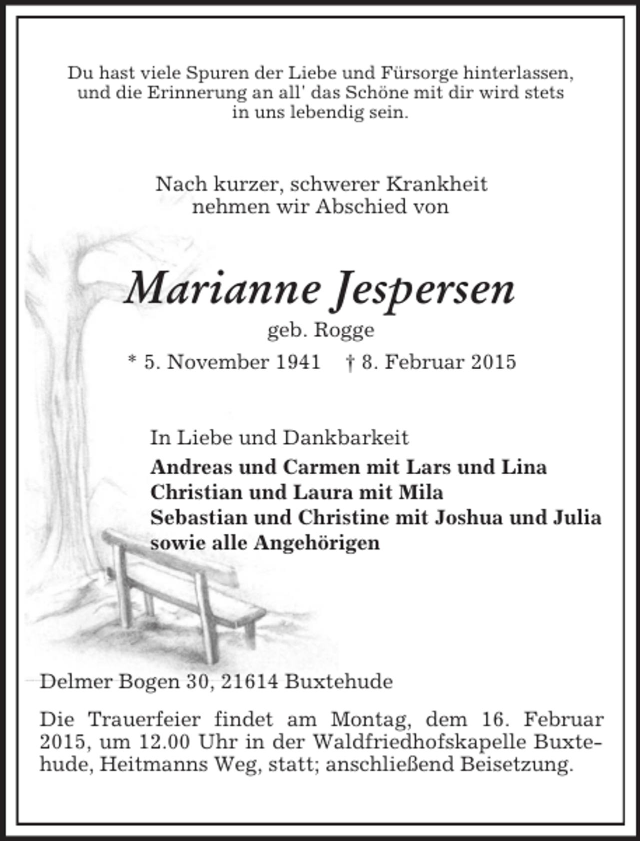 <p>Du hast viele Spuren der Liebe und Fürsorge hinterlassen,<br />und die Erinnerung an all' das Schöne mit dir wird stets<br />in uns lebendig sein.<br />Nach kurzer, schwerer Krankheit<br />nehmen wir Abschied von<br />Marianne Jespersen<br />geb. Rogge<br />* 5. November 1941 † 8. Februar 2015<br />In Liebe und Dankbarkeit<br />Andreas und Carmen mit Lars und Lina<br />Christian und Laura mit Mila<br />Sebastian und Christine mit Joshua und Julia<br />sowie alle Angehörigen</p><p>Delmer Bogen 30, 21614 Buxtehude<br />Die Trauerfeier findet am Montag, dem 16. Februar 2015, um 12.00 Uhr in der Waldfriedhofskapelle Buxtehude, Heitmanns Weg, statt; anschließend Beisetzung.</p>