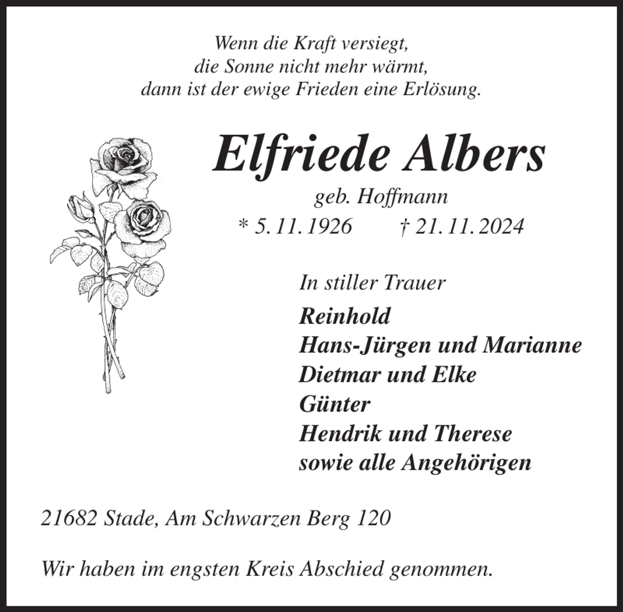 <p>Wenn die Kraft versiegt,<br />die Sonne nicht mehr wärmt,<br />dann ist der ewige Frieden eine Erlösung.<br />Elfriede Albers<br />geb. Hoffmann<br />* 5. 11. 1926 † 21. 11. 2024<br />In stiller Trauer<br />Reinhold<br />Hans-Jürgen und Marianne<br />Dietmar und Elke<br />Günter<br />Hendrik und Therese<br />sowie alle Angehörigen<br />21682 Stade, Am Schwarzen Berg 120</p><p>Wir haben im engsten Kreis Abschied genommen.</p>