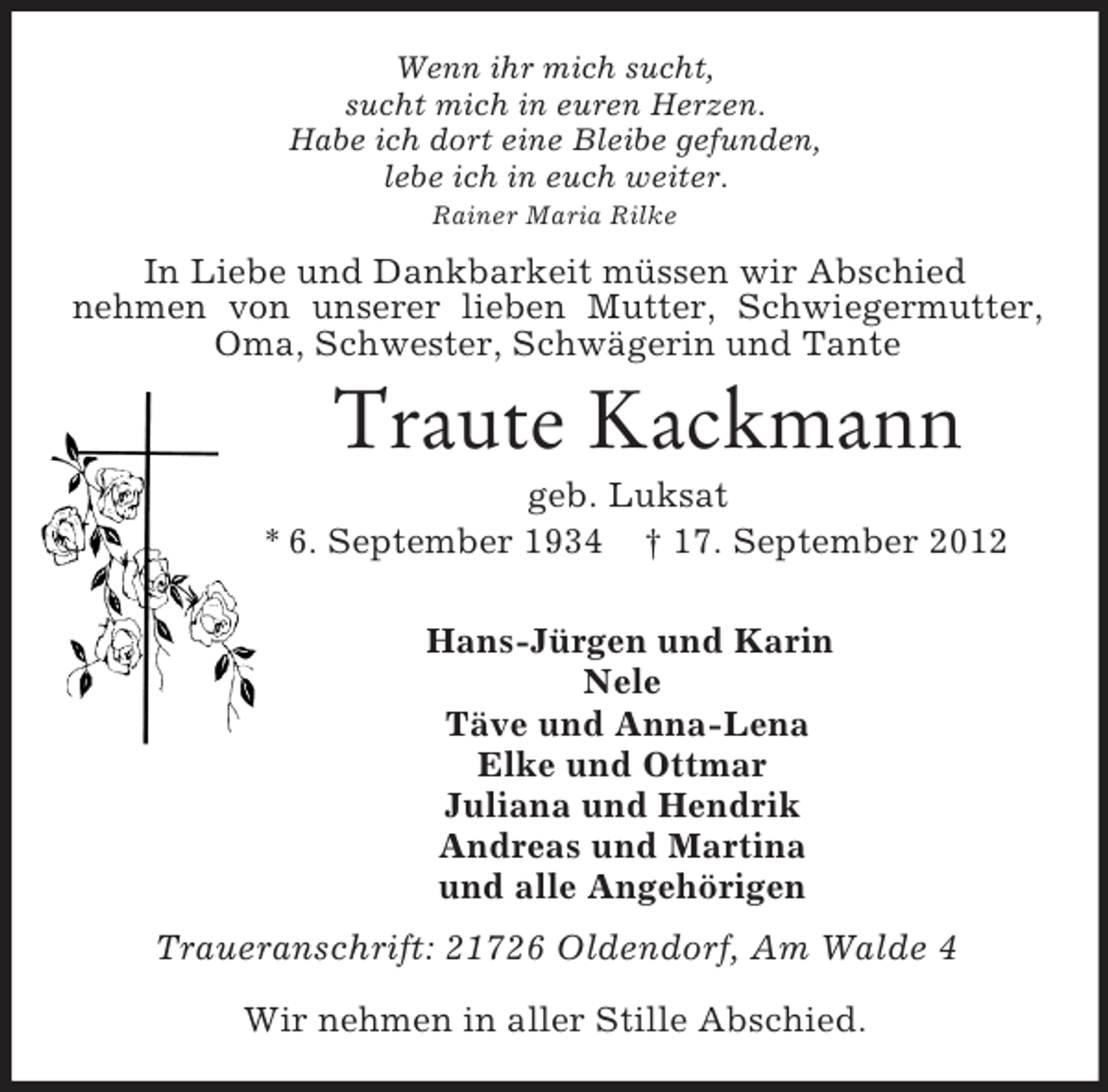 <p>Wenn ihr mich sucht,<br />sucht mich in euren Herzen.<br />Habe ich dort eine Bleibe gefunden,<br />lebe ich in euch weiter.<br />Rainer Maria Rilke<br />In Liebe und Dankbarkeit müssen wir Abschied<br />nehmen von unserer lieben Mutter, Schwiegermutter, Oma, Schwester, Schwägerin und Tante<br />Traute Kackmann<br />geb. Luksat<br />* 6. September 1934 † 17. September 2012</p><p>Hans-Jürgen und Karin<br />Nele<br />Täve und Anna-Lena<br />Elke und Ottmar<br />Juliana und Hendrik<br />Andreas und Martina<br />und alle Angehörigen<br />Traueranschrift: 21726 Oldendorf, Am Walde 4</p><p>Wir nehmen in aller Stille Abschied.</p>