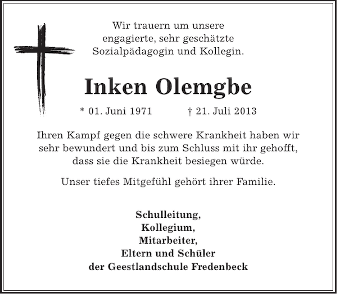 <p>Wir trauern um unsere<br />engagierte, sehr geschätzte<br />Sozialpädagogin und Kollegin.</p><p>Inken Olemgbe<br />* 01. Juni 1971</p><p>† 21. Juli 2013</p><p>Ihren Kampf gegen die schwere Krankheit haben wir<br />sehr bewundert und bis zum Schluss mit ihr gehofft,<br />dass sie die Krankheit besiegen würde.<br />Unser tiefes Mitgefühl gehört ihrer Familie.<br />Schulleitung,<br />Kollegium,<br />Mitarbeiter,<br />Eltern und Schüler<br />der Geestlandschule Fredenbeck</p>