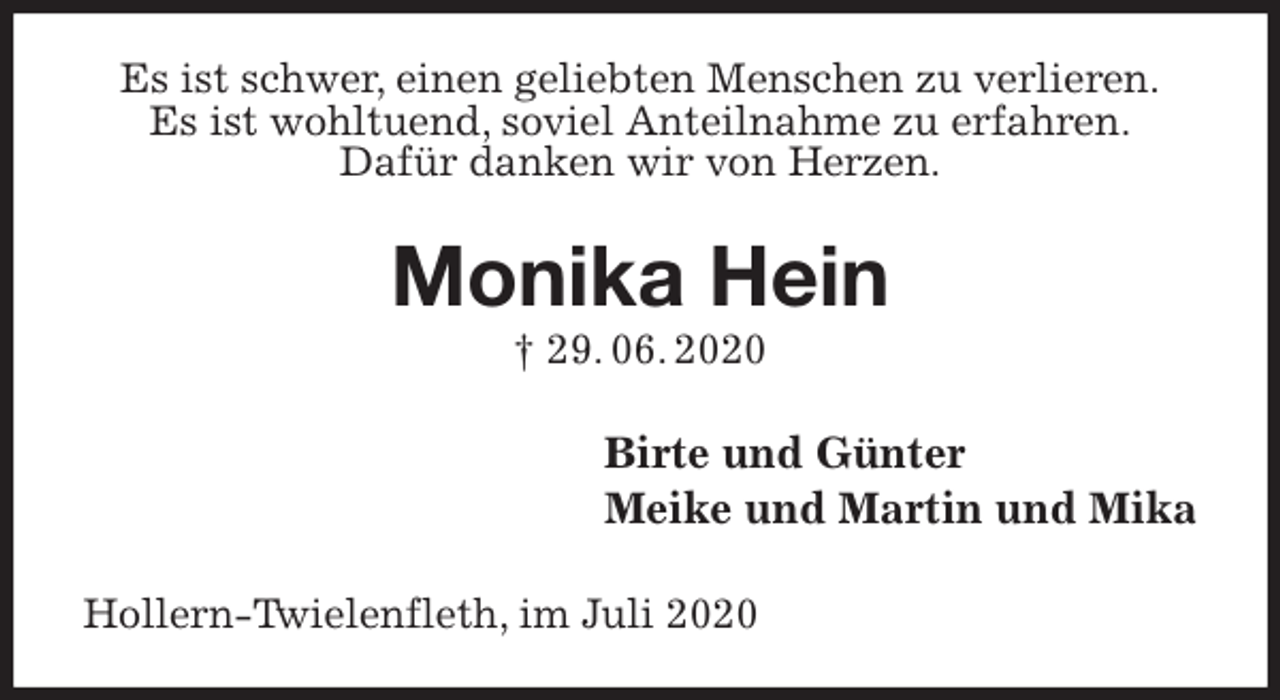 <p>Es ist schwer, einen geliebten Menschen zu verlieren.<br />Es ist wohltuend, soviel Anteilnahme zu erfahren.<br />Dafür danken wir von Herzen.<br />Monika Hein<br />† 29. 06. 2020<br />Birte und Günter<br />Meike und Martin und Mika<br />Hollern-Twielenfleth, im Juli 2020</p>