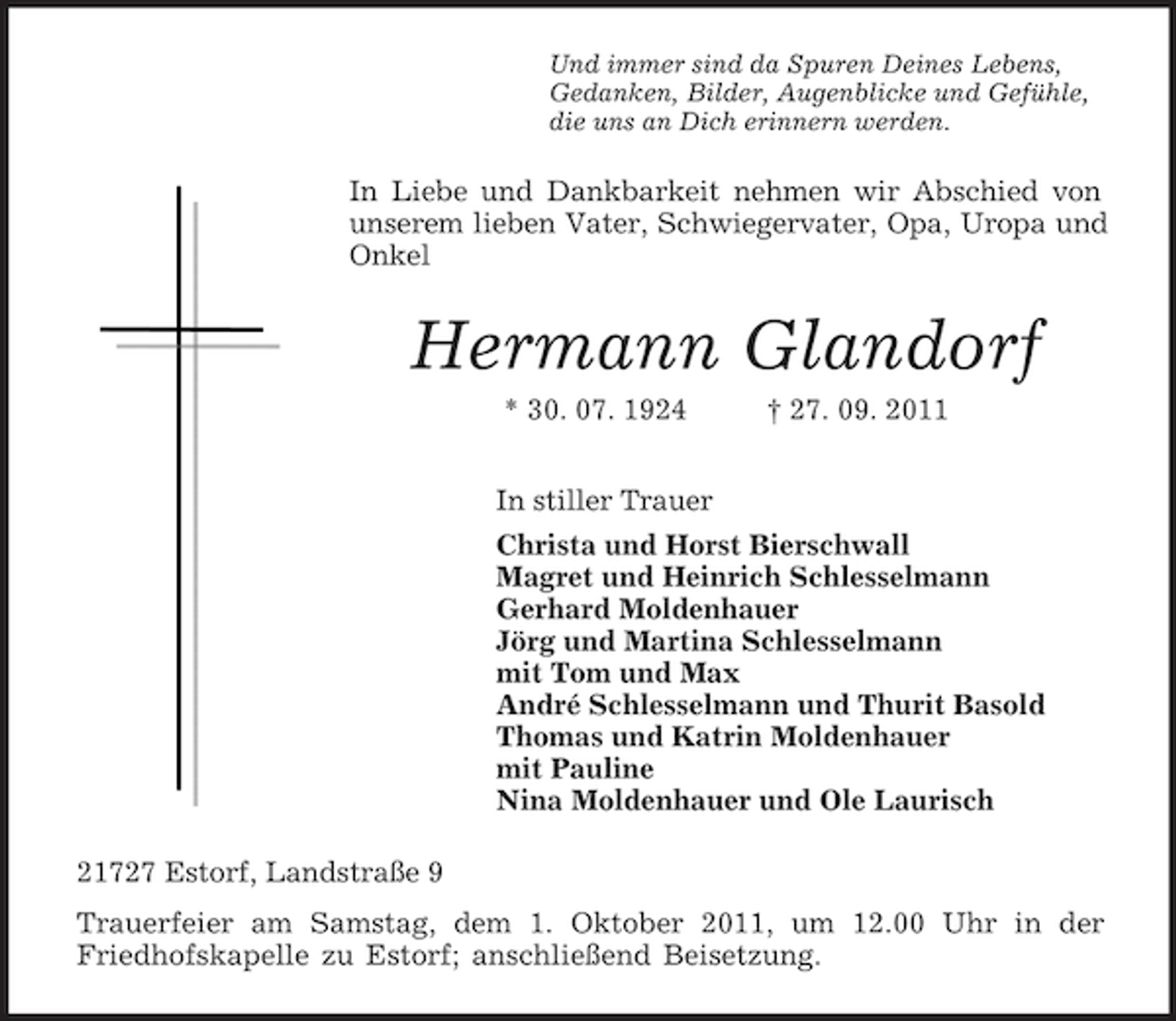 <p>Und immer sind da Spuren Deines Lebens,<br />Gedanken, Bilder, Augenblicke und Gefühle,<br />die uns an Dich erinnern werden.<br />In Liebe und Dankbarkeit nehmen wir Abschied von unserem lieben Vater, Schwiegervater, Opa, Uropa und Onkel<br />Hermann Glandorf<br />* 30. 07. 1924 † 27. 09. 2011<br />In stiller Trauer<br />Christa und Horst Bierschwall<br />Magret und Heinrich Schlesselmann<br />Gerhard Moldenhauer<br />Jörg und Martina Schlesselmann<br />mit Tom und Max<br />André Schlesselmann und Thurit Basold<br />Thomas und Katrin Moldenhauer<br />mit Pauline<br />Nina Moldenhauer und Ole Laurisch<br />21727 Estorf, Landstraße 9<br />Trauerfeier am Samstag, dem 1. Oktober 2011, um 12.00 Uhr in der<br />Friedhofskapelle zu Estorf; anschließend Beisetzung.</p>