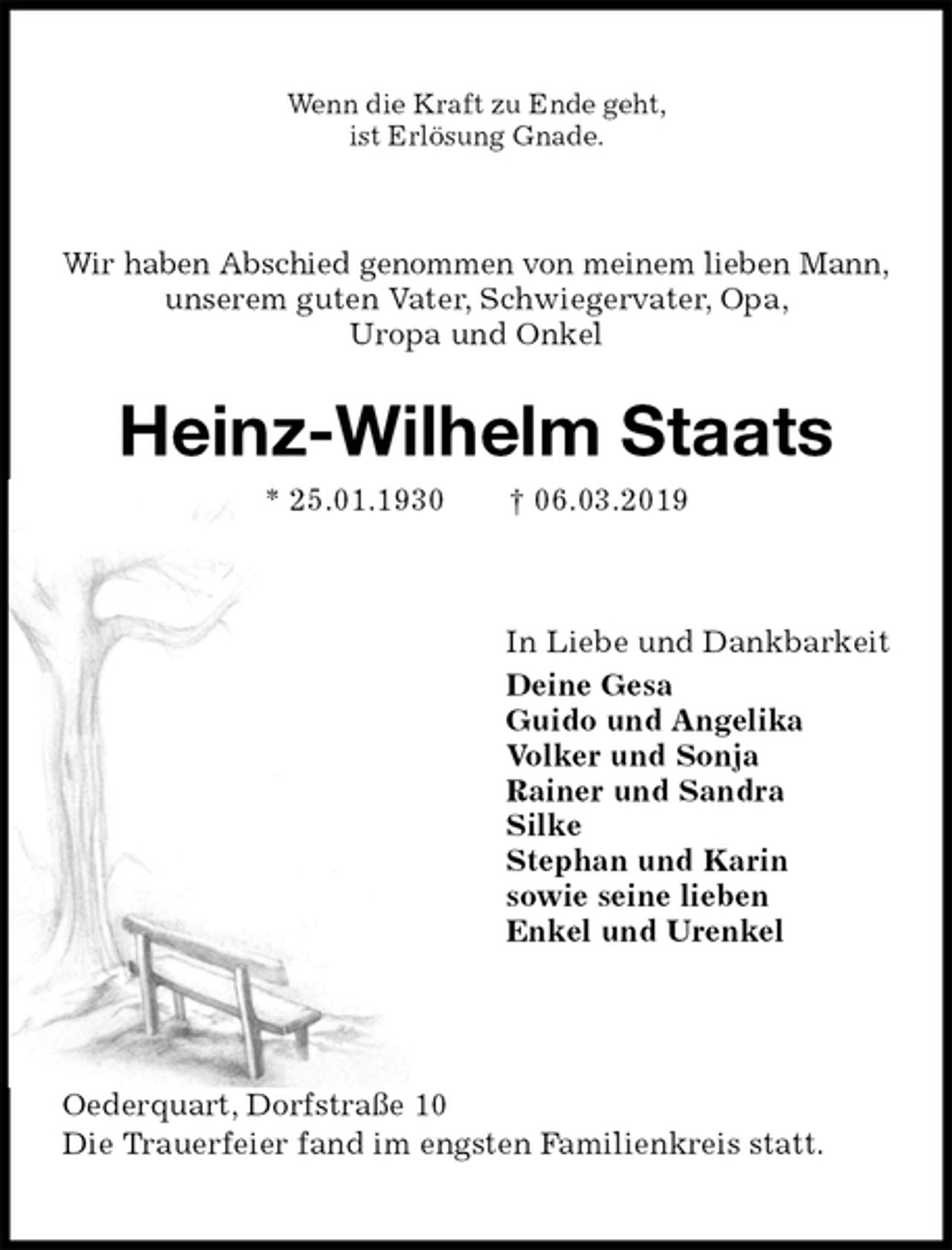 <p>Wenn die Kraft zu Ende geht,<br />ist Erlösung Gnade.<br />Wir haben Abschied genommen von meinem lieben Mann,<br />unserem guten Vater, Schwiegervater, Opa,<br />Uropa und Onkel<br />Heinz-Wilhelm Staats<br />* 25.01.1930 † 06.03.2019<br />In Liebe und Dankbarkeit<br />Deine Gesa<br />Guido und Angelika<br />Volker und Sonja<br />Rainer und Sandra<br />Silke<br />Stephan und Karin<br />sowie seine lieben<br />Enkel und Urenkel<br />Oederquart, Dorfstraße 10<br />Die Trauerfeier fand im engsten Familienkreis statt.</p>