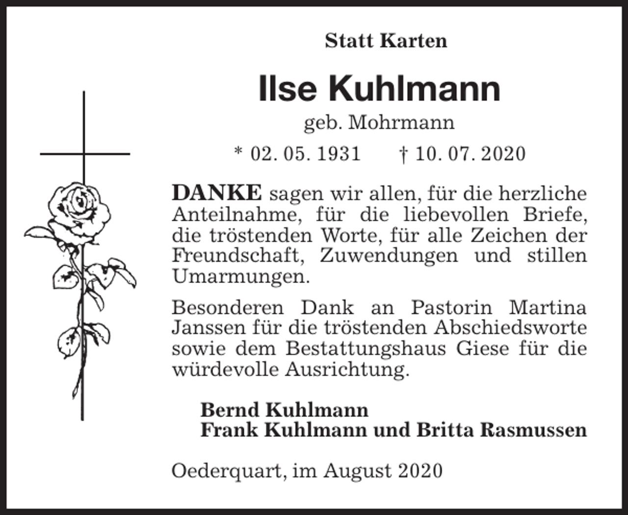 <p>Statt Karten<br />Ilse Kuhlmann<br />geb. Mohrmann<br />* 02. 05. 1931 † 10. 07. 2020<br />DANKE sagen wir allen, für die herzliche Anteilnahme, für die liebevollen Briefe, die tröstenden Worte, für alle Zeichen der Freundschaft, Zuwendungen und stillen Umarmungen.<br />Besonderen Dank an Pastorin Martina Janssen für die tröstenden Abschiedsworte sowie dem Bestattungshaus Giese für die würdevolle Ausrichtung.<br />Bernd Kuhlmann<br />Frank Kuhlmann und Britta Rasmussen<br />Oederquart, im August 2020</p>