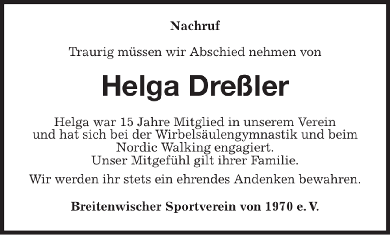 <p>Nachruf</p>
<p>Traurig müssen wir Abschied nehmen von<br />Helga Dreßler<br />Helga war 15 Jahre Mitglied in unserem Verein<br />und hat sich bei der Wirbelsäulengymnastik und beim Nordic Walking engagiert.<br />Unser Mitgefühl gilt ihrer Familie.<br />Wir werden ihr stets ein ehrendes Andenken bewahren.<br />Breitenwischer Sportverein von 1970 e. V.</p>