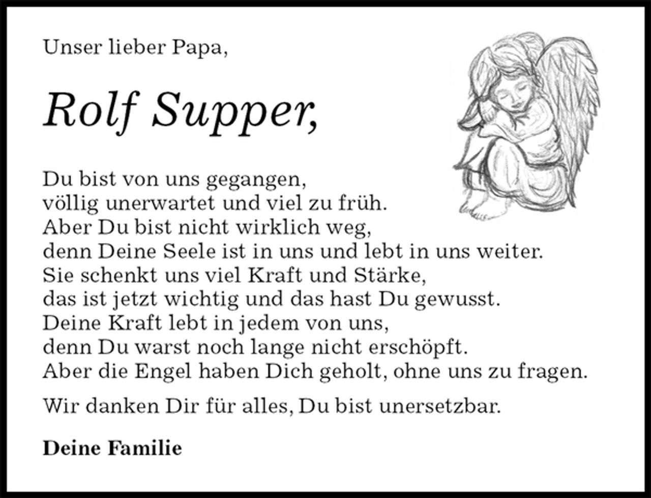 <p>Unser lieber Papa,<br />Rolf Supper,<br />Du bist von uns gegangen,<br />völlig unerwartet und viel zu früh.<br />Aber Du bist nicht wirklich weg,<br />denn Deine Seele ist in uns und lebt in uns weiter.<br />Sie schenkt uns viel Kraft und Stärke,<br />das ist jetzt wichtig und das hast Du gewusst.<br />Deine Kraft lebt in jedem von uns,<br />denn Du warst noch lange nicht erschöpft.<br />Aber die Engel haben Dich geholt, ohne uns zu fragen.<br />Wir danken Dir für alles, Du bist unersetzbar.</p><p>Deine Familie</p>