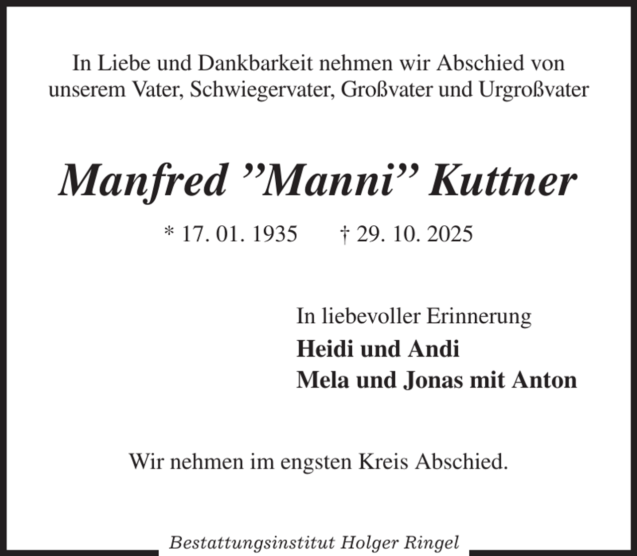 <p>In Liebe und Dankbarkeit nehmen wir Abschied von<br />unserem Vater, Schwiegervater, Großvater und Urgroßvater<br />Manfred ”Manni” Kuttner<br />* 17. 01. 1935 † 29. 10. 2025<br />In liebevoller Erinnerung<br />Heidi und Andi<br />Mela und Jonas mit Anton<br />Wir nehmen im engsten Kreis Abschied.<br />Bestattungsinstitut Holger Ringel</p>