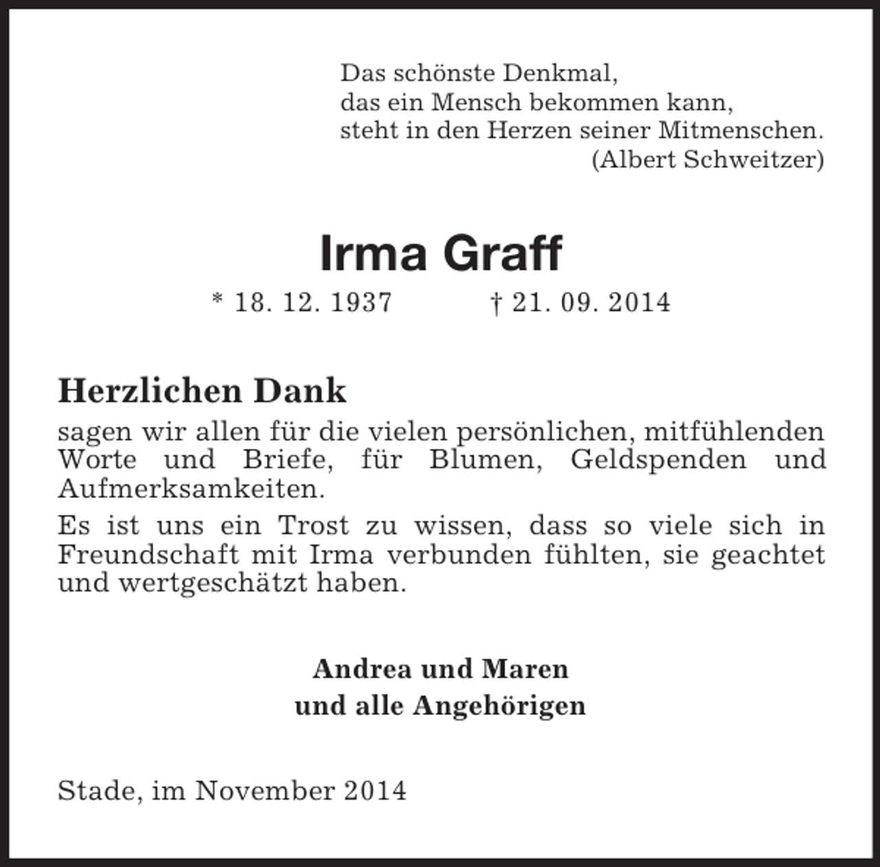 <p>Das schönste Denkmal,<br />das ein Mensch bekommen kann,<br />steht in den Herzen seiner Mitmenschen.<br />(Albert Schweitzer)<br />Irma Graff<br />* 18. 12. 1937 † 21. 09. 2014<br />Herzlichen Dank<br />sagen wir allen für die vielen persönlichen, mitfühlenden Worte und Briefe, für Blumen, Geldspenden und<br />Aufmerksamkeiten.<br />Es ist uns ein Trost zu wissen, dass so viele sich in Freundschaft mit Irma verbunden fühlten, sie geachtet und wertgeschätzt haben.<br />Andrea und Maren<br />und alle Angehörigen<br />Stade, im November 2014</p>