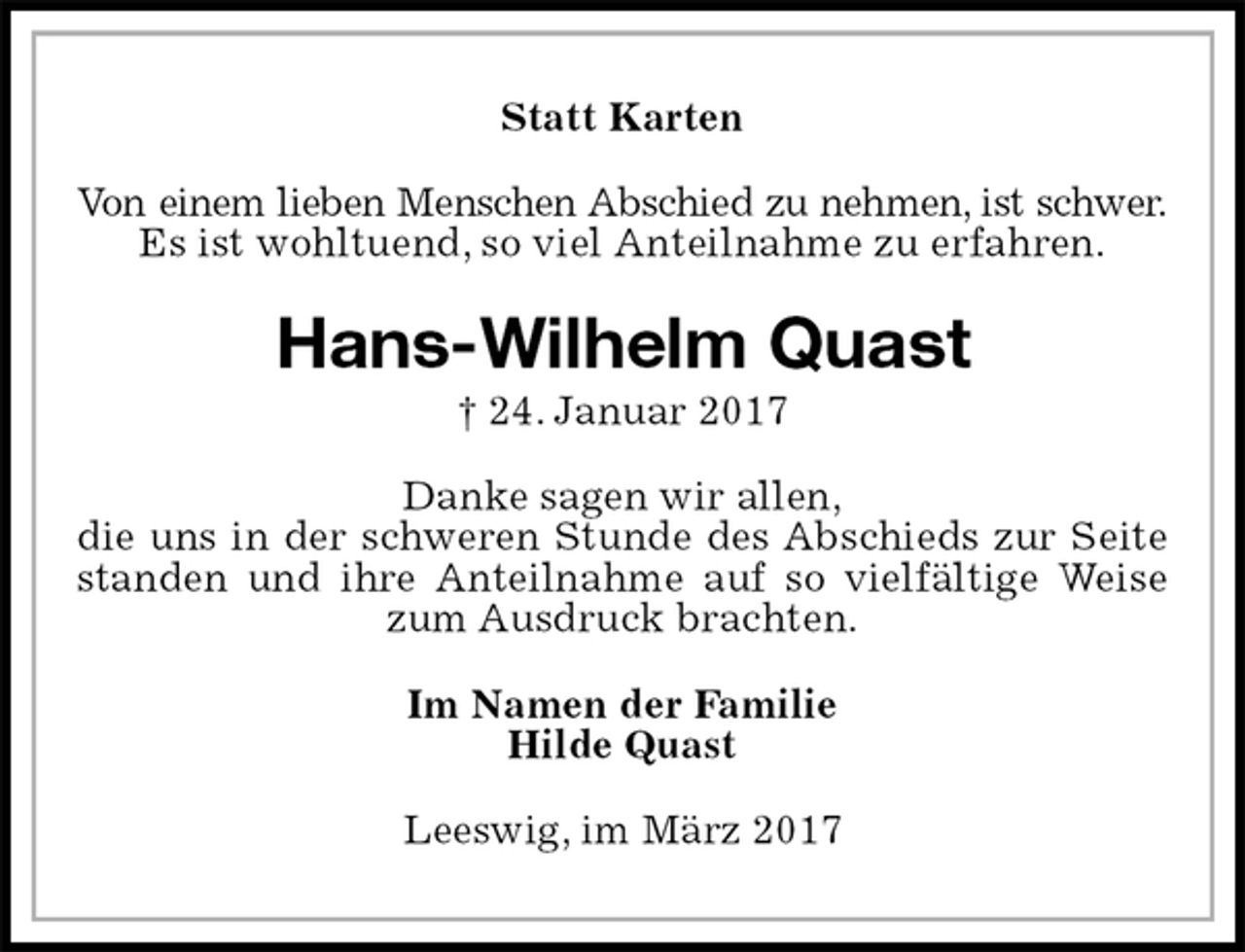 <p>Statt Karten<br />Von einem lieben Menschen Abschied zu nehmen, ist schwer.<br />Es ist wohltuend, so viel Anteilnahme zu erfahren.<br />Hans-Wilhelm Quast<br />† 24. Januar 2017<br />Danke sagen wir allen,<br />die uns in der schweren Stunde des Abschieds zur Seite standen und ihre Anteilnahme auf so vielfältige Weise zum Ausdruck brachten.<br />Im Namen der Familie<br />Hilde Quast<br />Leeswig, im März 2017</p>
