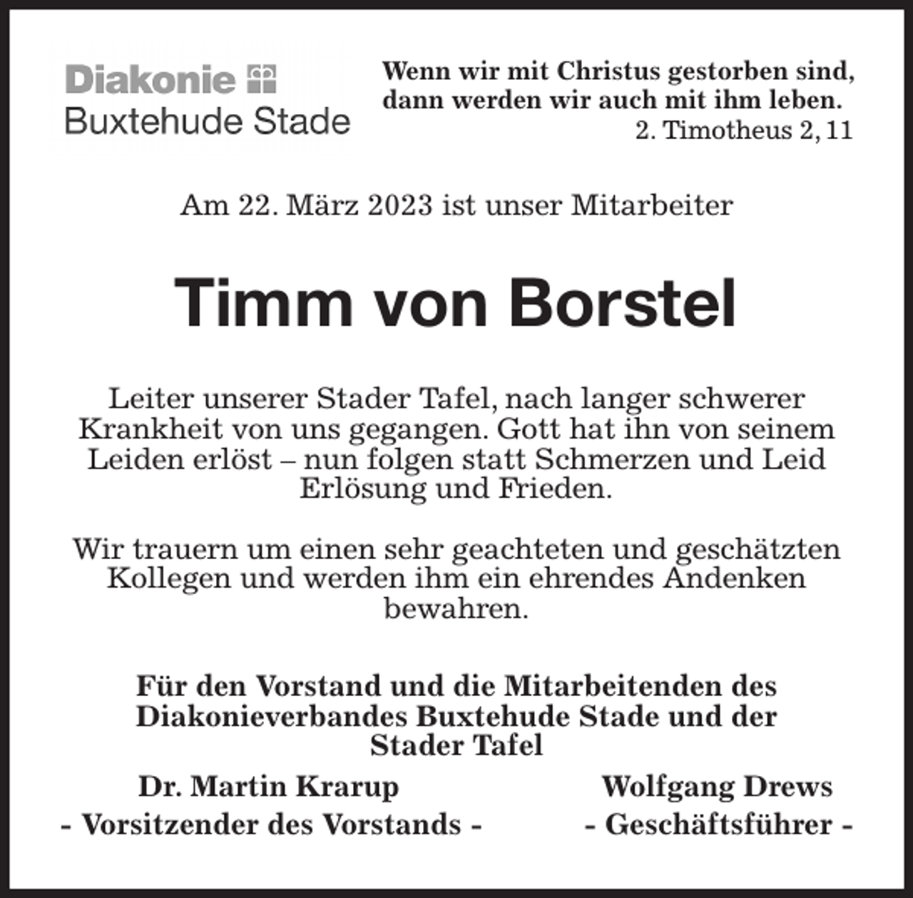 <p>Wenn wir mit Christus gestorben sind, dann werden wir auch mit ihm leben.<br />2. Timotheus 2, 11<br />Am 22. März 2023 ist unser Mitarbeiter<br />Timm von Borstel<br />Leiter unserer Stader Tafel, nach langer schwerer Krankheit von uns gegangen. Gott hat ihn von seinem Leiden erlöst - nun folgen statt Schmerzen und Leid Erlösung und Frieden.</p><p>Wir trauern um einen sehr geachteten und geschätzten Kollegen und werden ihm ein ehrendes Andenken<br />bewahren.<br />Für den Vorstand und die Mitarbeitenden des<br />Diakonieverbandes Buxtehude Stade und der<br />Stader Tafel<br />Dr. Martin Krarup Wolfgang Drews<br />- Vorsitzender des Vorstands - - Geschäftsführer -</p>
