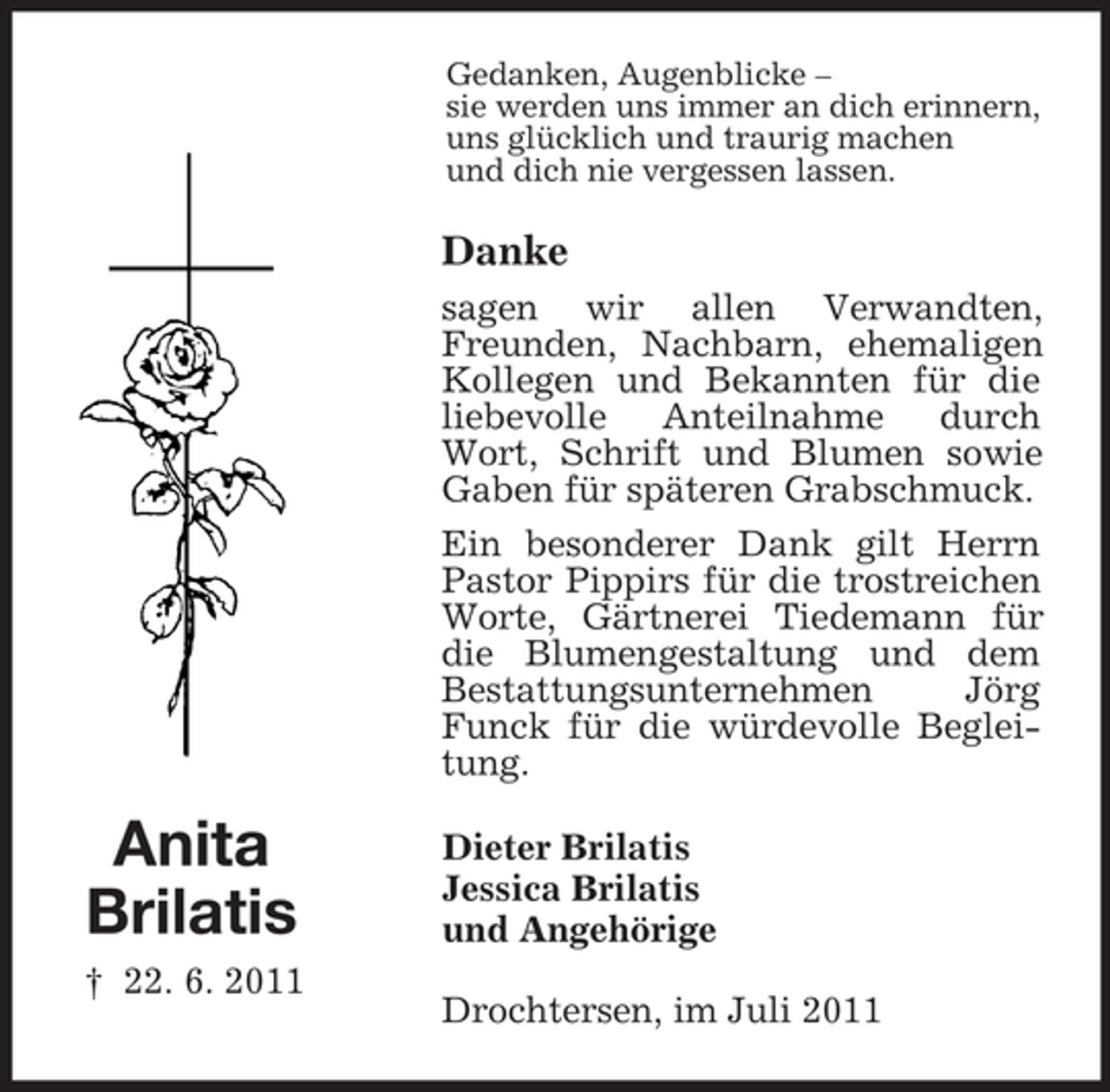 <p>Anita<br />Brilatis<br />† 22. 6. 2011<br />Gedanken, Augenblicke –<br />sie werden uns immer an dich erinnern,<br />uns glücklich und traurig machen<br />und dich nie vergessen lassen.<br />Danke<br />sagen wir allen Verwandten, Freunden, Nachbarn, ehemaligen Kollegen und Bekannten für die liebevolle Anteilnahme durch Wort, Schrift und Blumen sowie Gaben für späteren Grabschmuck.<br />Ein besonderer Dank gilt Herrn Pastor Pippirs für die trostreichen Worte, Gärtnerei Tiedemann für die Blumengestaltung und dem Bestattungsunternehmen Jörg Funck für die würdevolle Begleitung.<br />Dieter Brilatis<br />Jessica Brilatis<br />und Angehörige<br />Drochtersen, im Juli 2011</p>