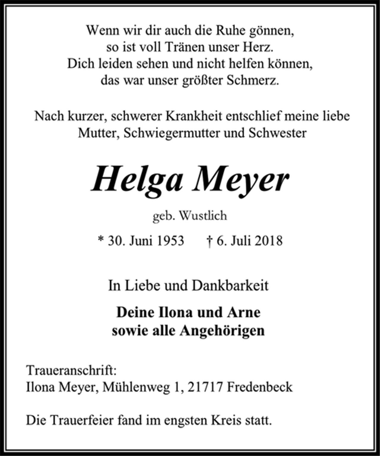 <p>Wenn wir dir auch die Ruhe gönnen,<br />so ist voll Tränen unser Herz.<br />Dich leiden sehen und nicht helfen können,<br />das war unser größter Schmerz.<br />Nach kurzer, schwerer Krankheit entschlief meine liebe Mutter, Schwiegermutter und Schwester<br />Helga Meyer<br />geb. Wustlich<br />* 30. Juni 1953 † 6. Juli 2018<br />In Liebe und Dankbarkeit<br />Deine Ilona und Arne<br />sowie alle Angehörigen<br />Traueranschrift:<br />Ilona Meyer, Mühlenweg 1, 21717 Fredenbeck<br />Die Trauerfeier fand im engsten Kreis statt.</p>