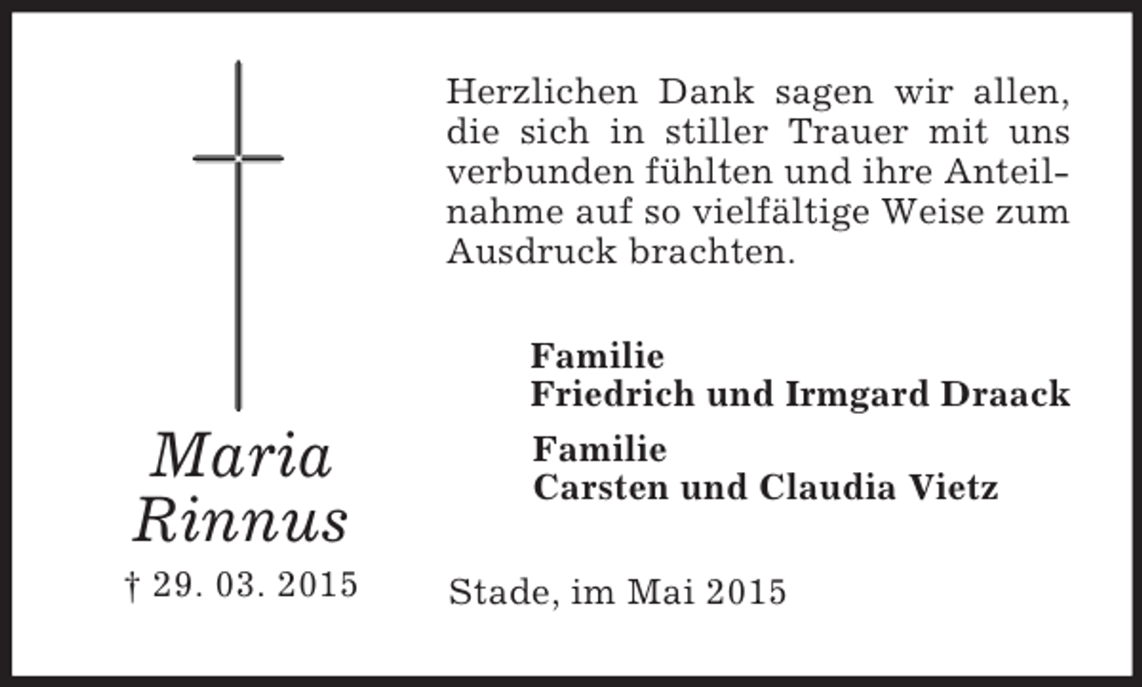 <p>Maria<br />Rinnus<br />† 29. 03. 2015<br />Herzlichen Dank sagen wir allen, die sich in stiller Trauer mit uns verbunden fühlten und ihre Anteilnahme auf so vielfältige Weise zum Ausdruck brachten.<br />Familie<br />Friedrich und Irmgard Draack<br />Familie<br />Carsten und Claudia Vietz<br />Stade, im Mai 2015</p>