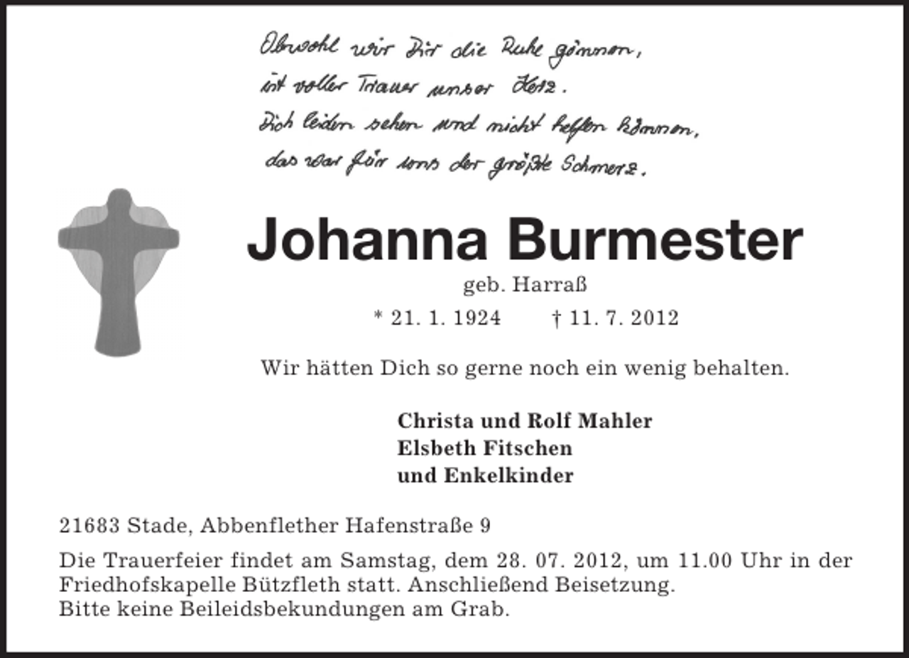 <p>Johanna Burmester<br />geb. Harraß<br />* 21. 1. 1924 † 11. 7. 2012<br />Wir hätten Dich so gerne noch ein wenig behalten.<br />Christa und Rolf Mahler<br />Elsbeth Fitschen<br />und Enkelkinder<br />21683 Stade, Abbenflether Hafenstraße 9<br />Die Trauerfeier findet am Samstag, dem 28. 07. 2012, um 11.00 Uhr in der Friedhofskapelle Bützfleth statt. Anschließend Beisetzung.<br />Bitte keine Beileidsbekundungen am Grab.</p>
