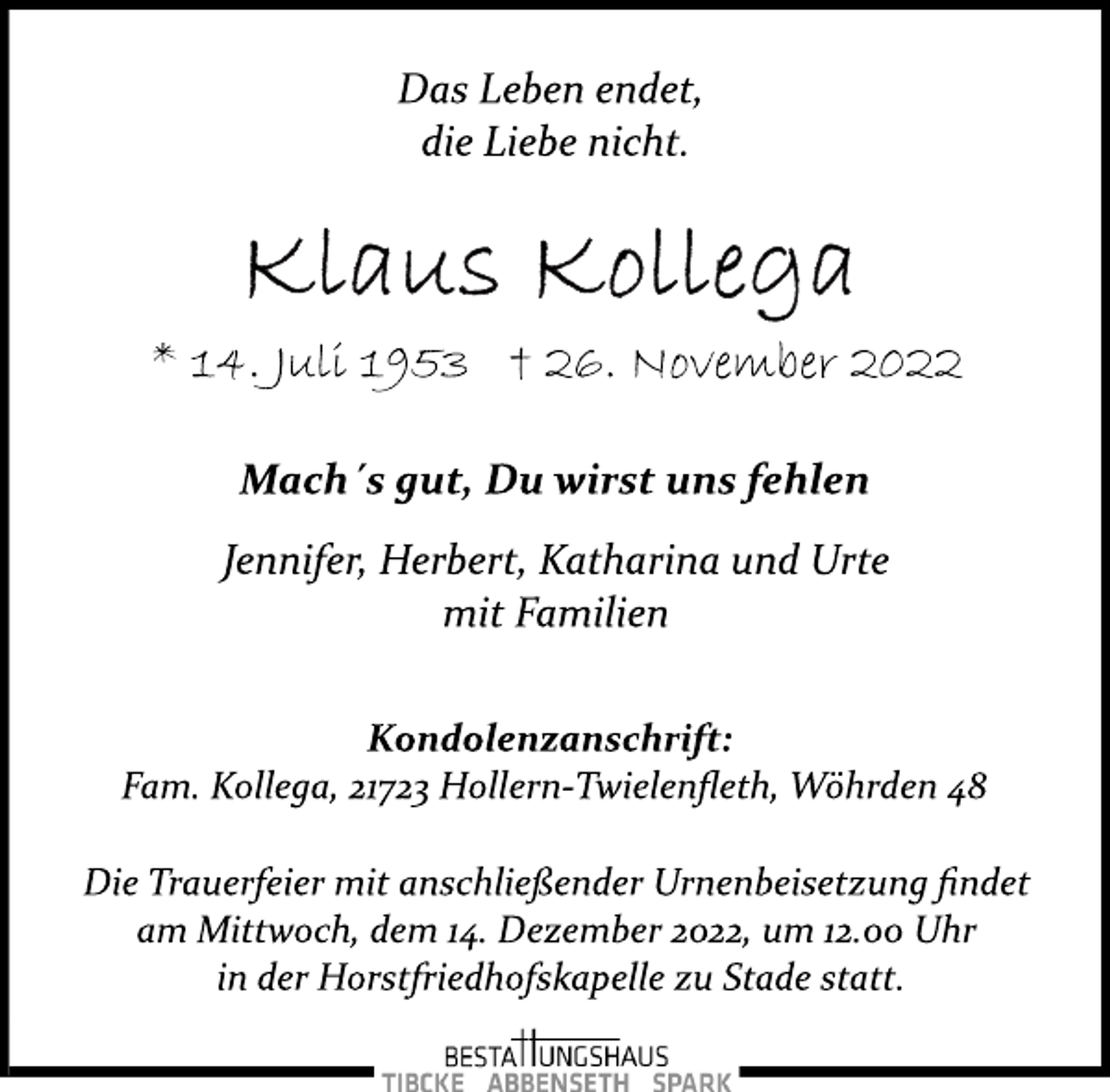 <p>Das Leben endet,<br />die Liebe nicht.<br />Klaus Kollega<br />* 14. Juli 1953 † 26. November 2022<br />Mach´s gut, Du wirst uns fehlen<br />Jennifer, Herbert, Katharina und Urte<br />mit Familien<br />Kondolenzanschrift:<br />Fam. Kollega, 21723 Hollern­Twielenfleth, Wöhrden 48<br />Die Trauerfeier mit anschließender Urnenbeisetzung findet<br />am Mittwoch, dem 14. Dezember 2022, um 12.00 Uhr<br />in der Horstfriedhofskapelle zu Stade statt.</p>