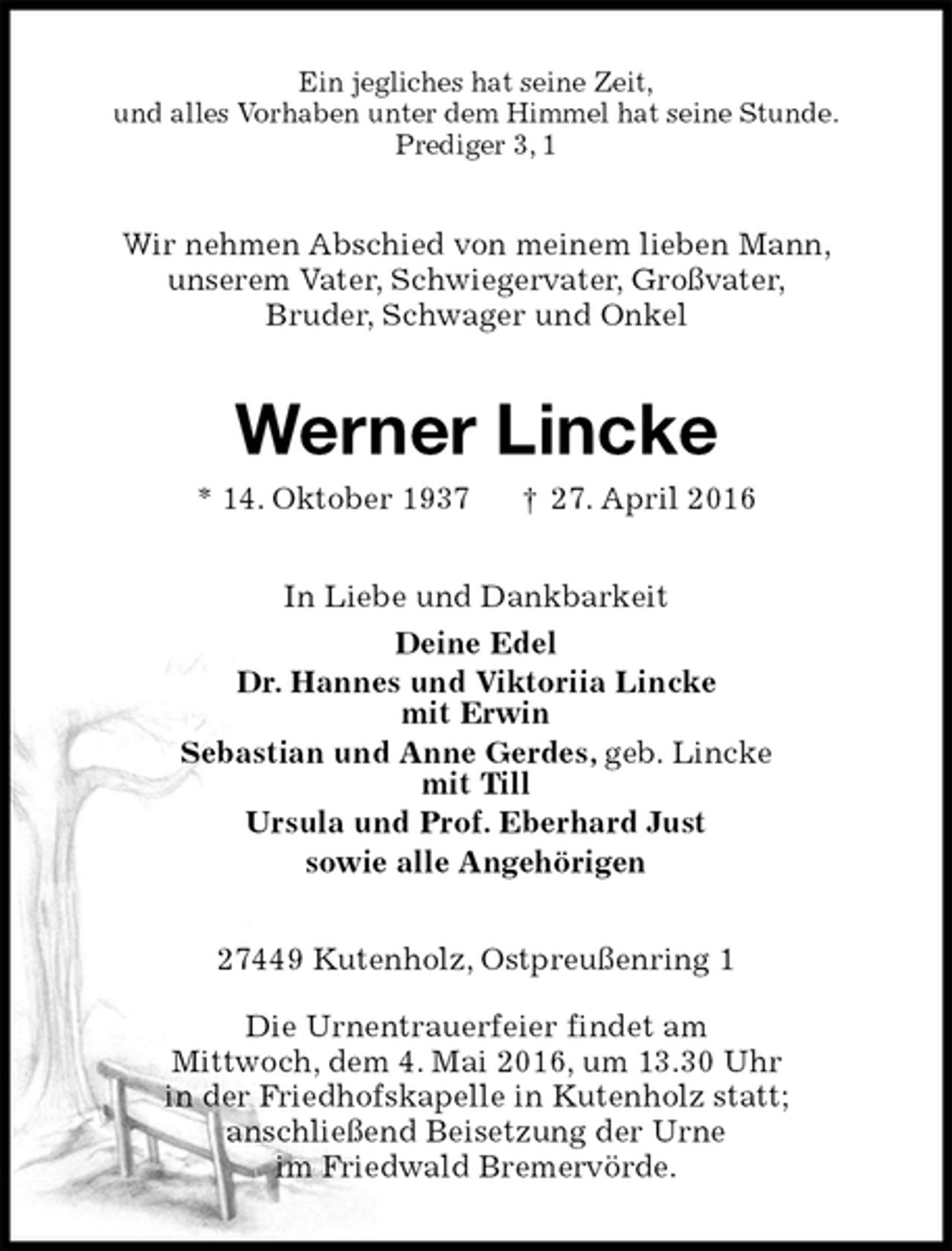<p>Ein jegliches hat seine Zeit,<br />und alles Vorhaben unter dem Himmel hat seine Stunde.<br />Prediger 3, 1<br />Wir nehmen Abschied von meinem lieben Mann,<br />unserem Vater, Schwiegervater, Großvater,<br />Bruder, Schwager und Onkel<br />Werner Lincke<br />* 14. Oktober 1937 † 27. April 2016<br />In Liebe und Dankbarkeit<br />Deine Edel<br />Dr. Hannes und Viktoriia Lincke<br />mit Erwin<br />Sebastian und Anne Gerdes, geb. Lincke<br />mit Till<br />Ursula und Prof. Eberhard Just<br />sowie alle Angehörigen<br />27449 Kutenholz, Ostpreußenring 1</p><p>Die Urnentrauerfeier findet am<br />Mittwoch, dem 4. Mai 2016, um 13.30 Uhr<br />in der Friedhofskapelle in Kutenholz statt;<br />anschließend Beisetzung der Urne<br />im Friedwald Bremervörde.</p>