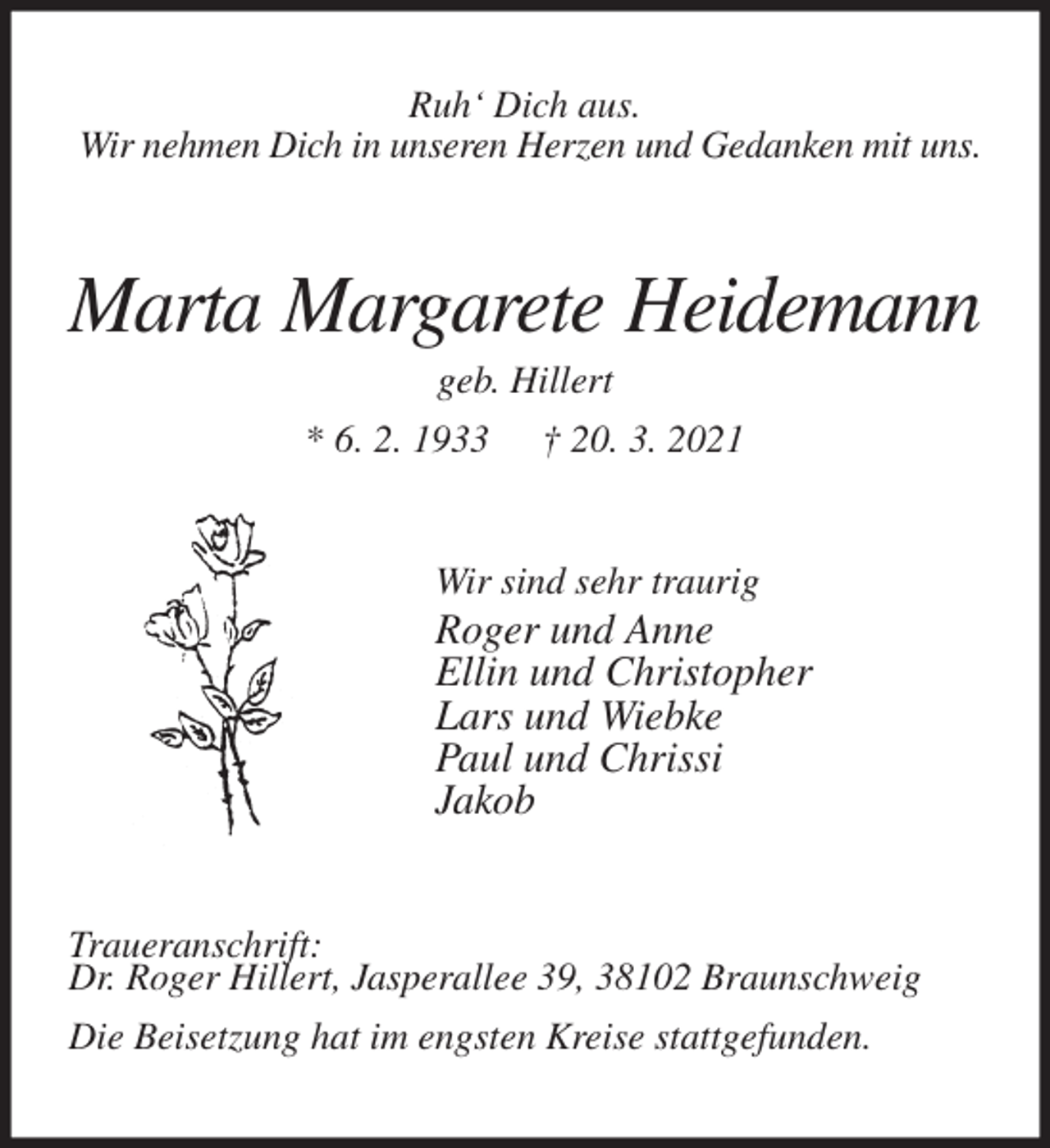 <p>Ruh' Dich aus.<br />Wir nehmen Dich in unseren Herzen und Gedanken mit uns.<br />Marta Margarete Heidemann<br />geb. Hillert<br />* 6. 2. 1933 † 20. 3. 2021<br />Wir sind sehr traurig<br />Roger und Anne<br />Ellin und Christopher<br />Lars und Wiebke<br />Paul und Chrissi<br />Jakob<br />Traueranschrift:<br />Dr. Roger Hillert, Jasperallee 39, 38102 Braunschweig<br />Die Beisetzung hat im engsten Kreise stattgefunden.</p>