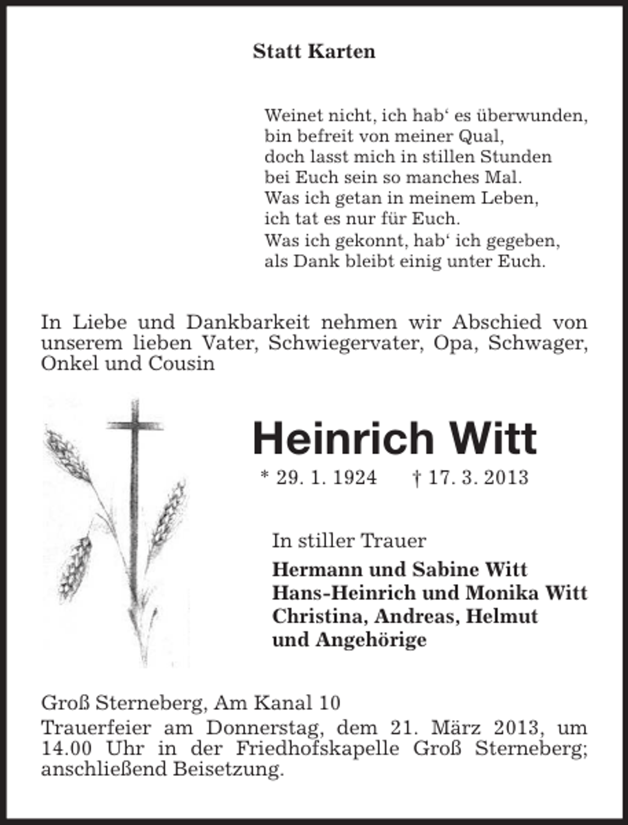 <p>Statt Karten<br />Weinet nicht, ich hab‘ es überwunden,<br />bin befreit von meiner Qual,<br />doch lasst mich in stillen Stunden<br />bei Euch sein so manches Mal.<br />Was ich getan in meinem Leben,<br />ich tat es nur für Euch.<br />Was ich gekonnt, hab‘ ich gegeben,<br />als Dank bleibt einig unter Euch.</p><p>In Liebe und Dankbarkeit nehmen wir Abschied von<br />unserem lieben Vater, Schwiegervater, Opa, Schwager,<br />Onkel und Cousin</p><p>Heinrich Witt<br />* 29. 1. 1924</p><p>† 17. 3. 2013</p><p>In stiller Trauer<br />Hermann und Sabine Witt<br />Hans-Heinrich und Monika Witt<br />Christina, Andreas, Helmut<br />und Angehörige<br />Groß Sterneberg, Am Kanal 10<br />Trauerfeier am Donnerstag, dem 21. März 2013, um<br />14.00 Uhr in der Friedhofskapelle Groß Sterneberg;<br />anschließend Beisetzung.</p>