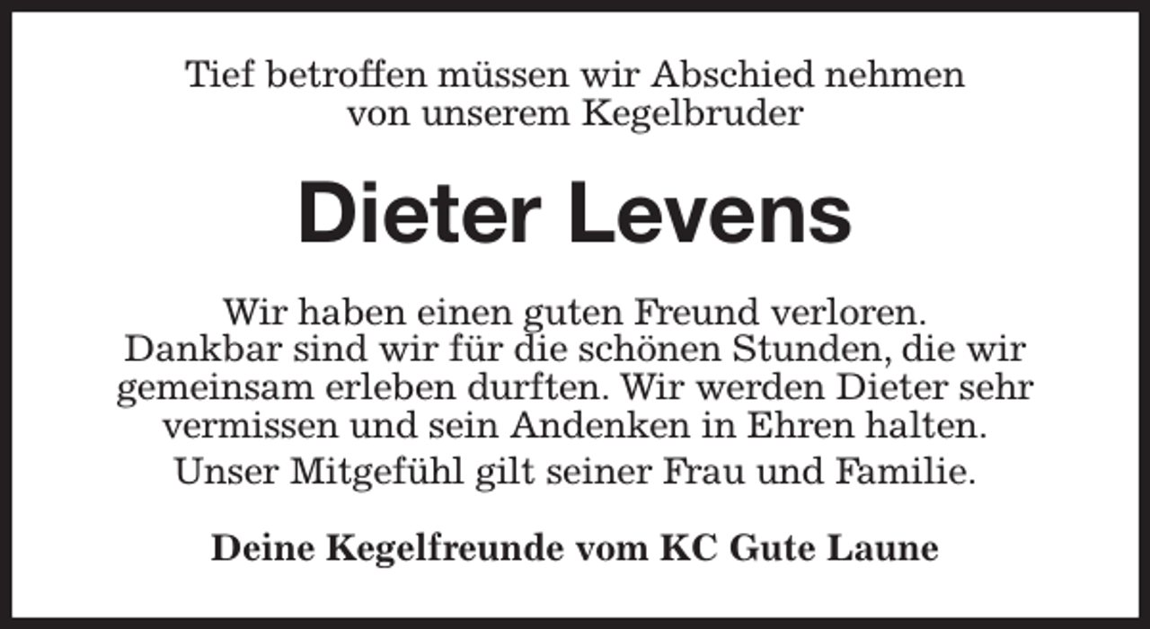<p>Tief betroffen müssen wir Abschied nehmen<br />von unserem Kegelbruder<br />Dieter Levens<br />Wir haben einen guten Freund verloren.<br />Dankbar sind wir für die schönen Stunden, die wir<br />gemeinsam erleben durften. Wir werden Dieter sehr vermissen und sein Andenken in Ehren halten.<br />Unser Mitgefühl gilt seiner Frau und Familie.<br />Deine Kegelfreunde vom KC Gute Laune</p>