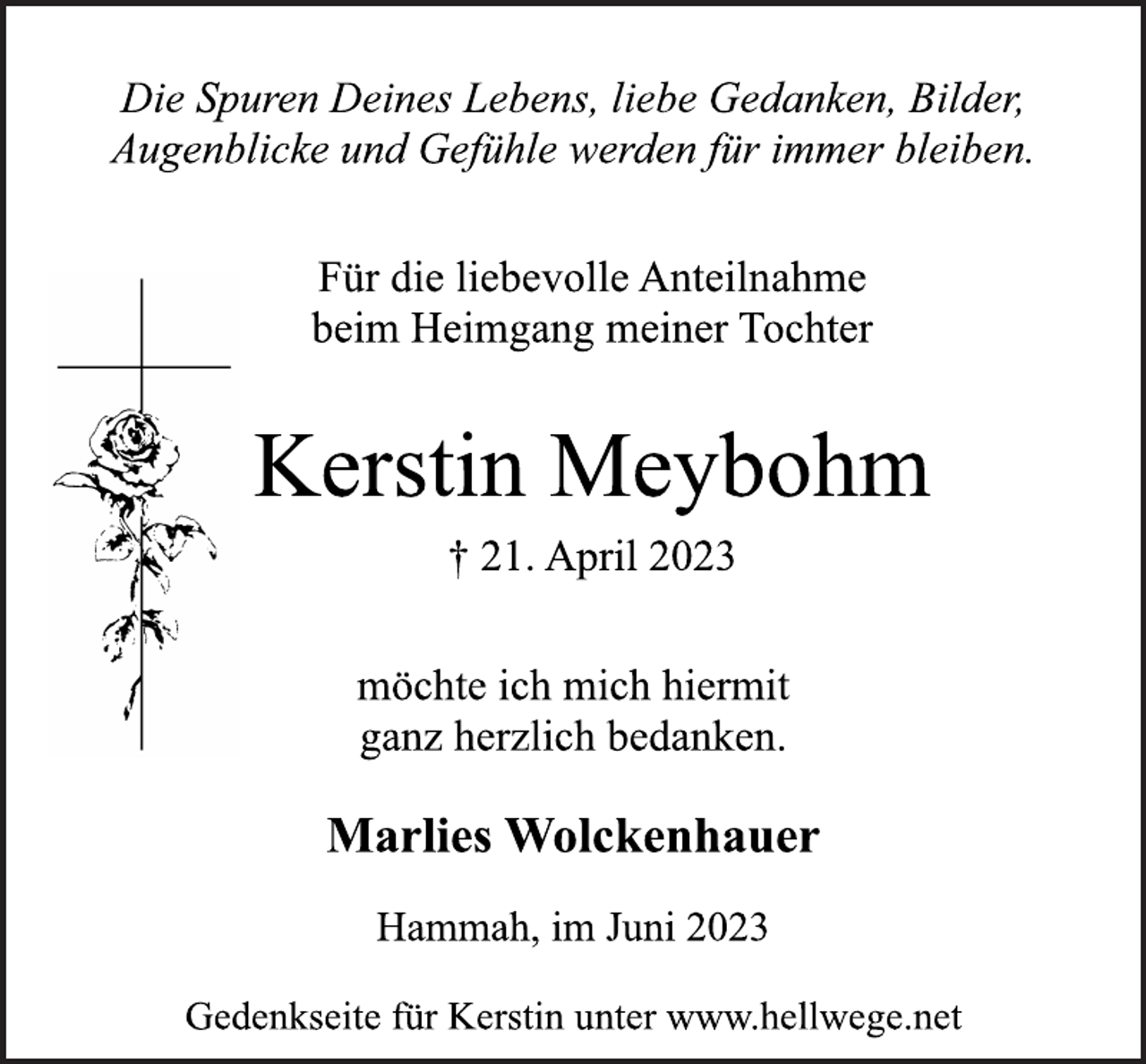 <p>Die Spuren Deines Lebens, liebe Gedanken, Bilder,<br />Augenblicke und Gefühle werden für immer bleiben.<br />Für die liebevolle Anteilnahme<br />beim Heimgang meiner Tochter<br />Kerstin Meybohm<br />† 21. April 2023<br />möchte ich mich hiermit<br />ganz herzlich bedanken.<br />Marlies Wolckenhauer<br />Hammah, im Juni 2023<br />Gedenkseite für Kerstin unter www.hellwege.net</p>