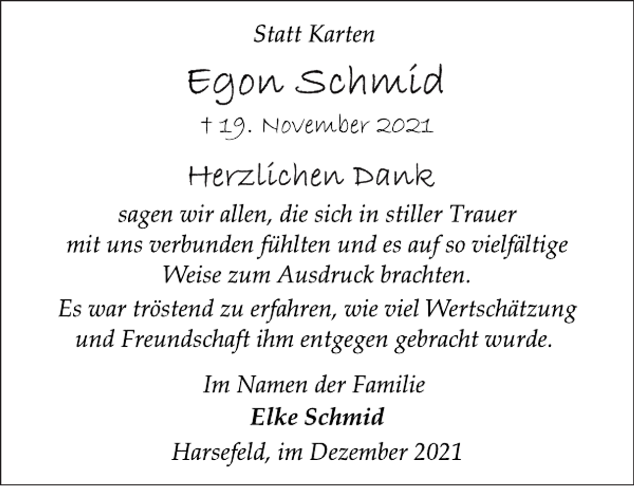 <p>Statt Karten<br />Egon Schmid<br />† 19. November 2021<br />Herzlichen Dank<br />sagen wir allen, die sich in stiller Trauer<br />mit uns verbunden fühlten und es auf so vielfältige<br />Weise zum Ausdruck brachten.<br />Es war tröstend zu erfahren, wie viel Wertschätzung<br />und Freundschaft ihm entgegen gebracht wurde.<br />Im Namen der Familie<br />Elke Schmid<br />Harsefeld, im Dezember 2021</p>