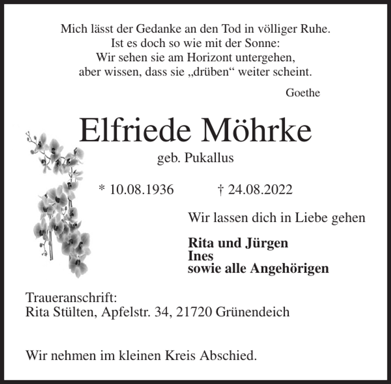 <p>Mich lässt der Gedanke an den Tod in völliger Ruhe.<br />Ist es doch so wie mit der Sonne:<br />Wir sehen sie am Horizont untergehen,<br />aber wissen, dass sie „drüben“ weiter scheint.<br />Goethe<br />Elfriede Möhrke<br />geb. Pukallus</p><p>* 10.08.1936 † 24.08.2022<br />Wir lassen dich in Liebe gehen</p><p>Rita und Jürgen<br />Ines<br />sowie alle Angehörigen<br />Traueranschrift:<br />Rita Stülten, Apfelstr. 34, 21720 Grünendeich</p><p>Wir nehmen im kleinen Kreis Abschied.</p>