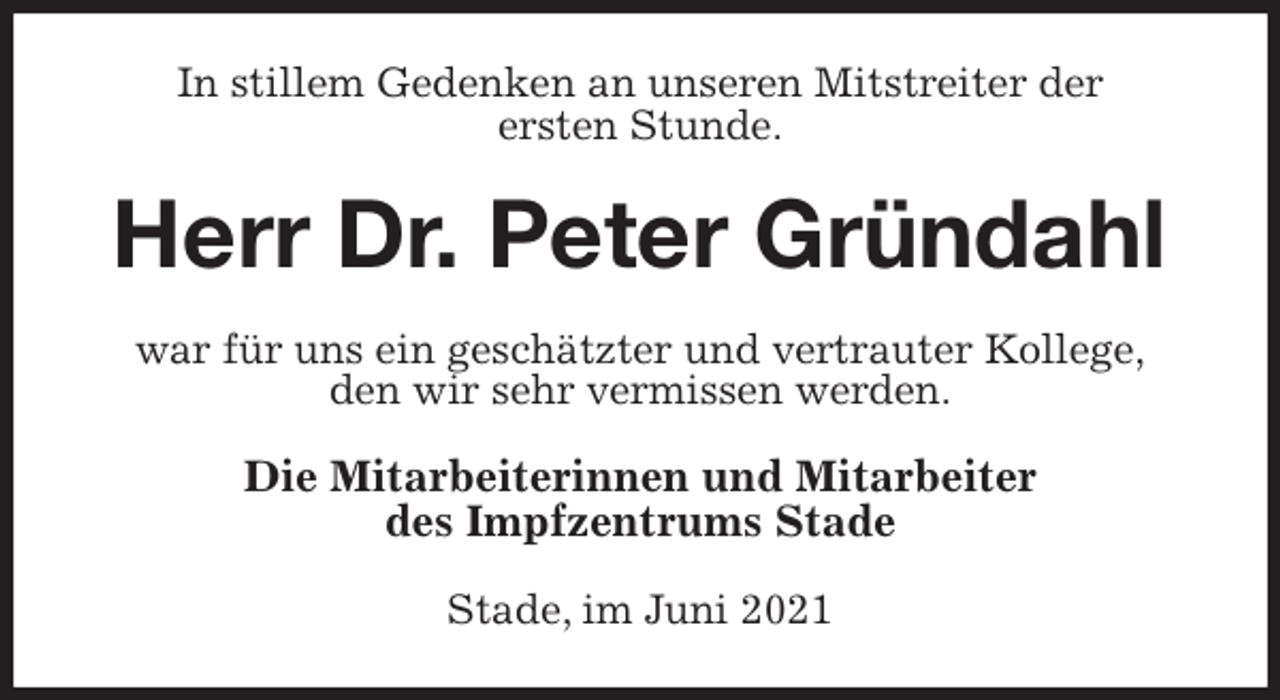 <p>In stillem Gedenken an unseren Mitstreiter der<br />ersten Stunde.<br />Herr Dr. Peter Gründahl<br />war für uns ein geschätzter und vertrauter Kollege,<br />den wir sehr vermissen werden.<br />Die Mitarbeiterinnen und Mitarbeiter<br />des Impfzentrums Stade<br />Stade, im Juni 2021</p>