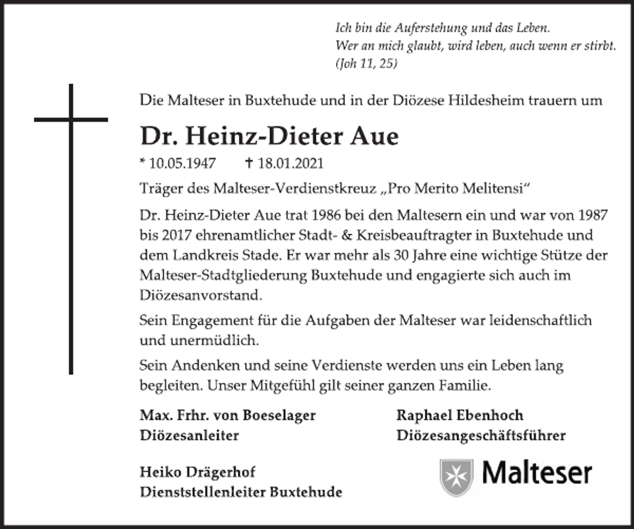 <p>Ich bin die Auferstehung und das Leben.<br />Wer an mich glaubt, wird leben, auch wenn er stirbt.<br />(Joh 11, 25)<br />Die Malteser in Buxtehude und in der Diözese Hildesheim trauern um<br />Dr. Heinz-Dieter Aue<br />* 10.05.1947 † 18.01.2021<br />Träger des Malteser-Verdienstkreuz „Pro Merito Melitensi“<br />Dr. Heinz-Dieter Aue trat 1986 bei den Maltesern ein und war von 1987 bis 2017 ehrenamtlicher Stadt- &amp; Kreisbeauftragter in Buxtehude und dem Landkreis Stade. Er war mehr als 30 Jahre eine wichtige Stütze der Malteser-Stadtgliederung Buxtehude und engagierte sich auch im Diözesanvorstand.<br />Sein Engagement für die Aufgaben der Malteser war leidenschaftlich<br />und unermüdlich.<br />Sein Andenken und seine Verdienste werden uns ein Leben lang<br />begleiten. Unser Mitgefühl gilt seiner ganzen Familie.<br />Max. Frhr. von Boeselager<br />Diözesanleiter<br />Raphael Ebenhoch<br />Diözesangeschäftsführer<br />Heiko Drägerhof<br />Dienststellenleiter Buxtehude<br />Malteser</p>