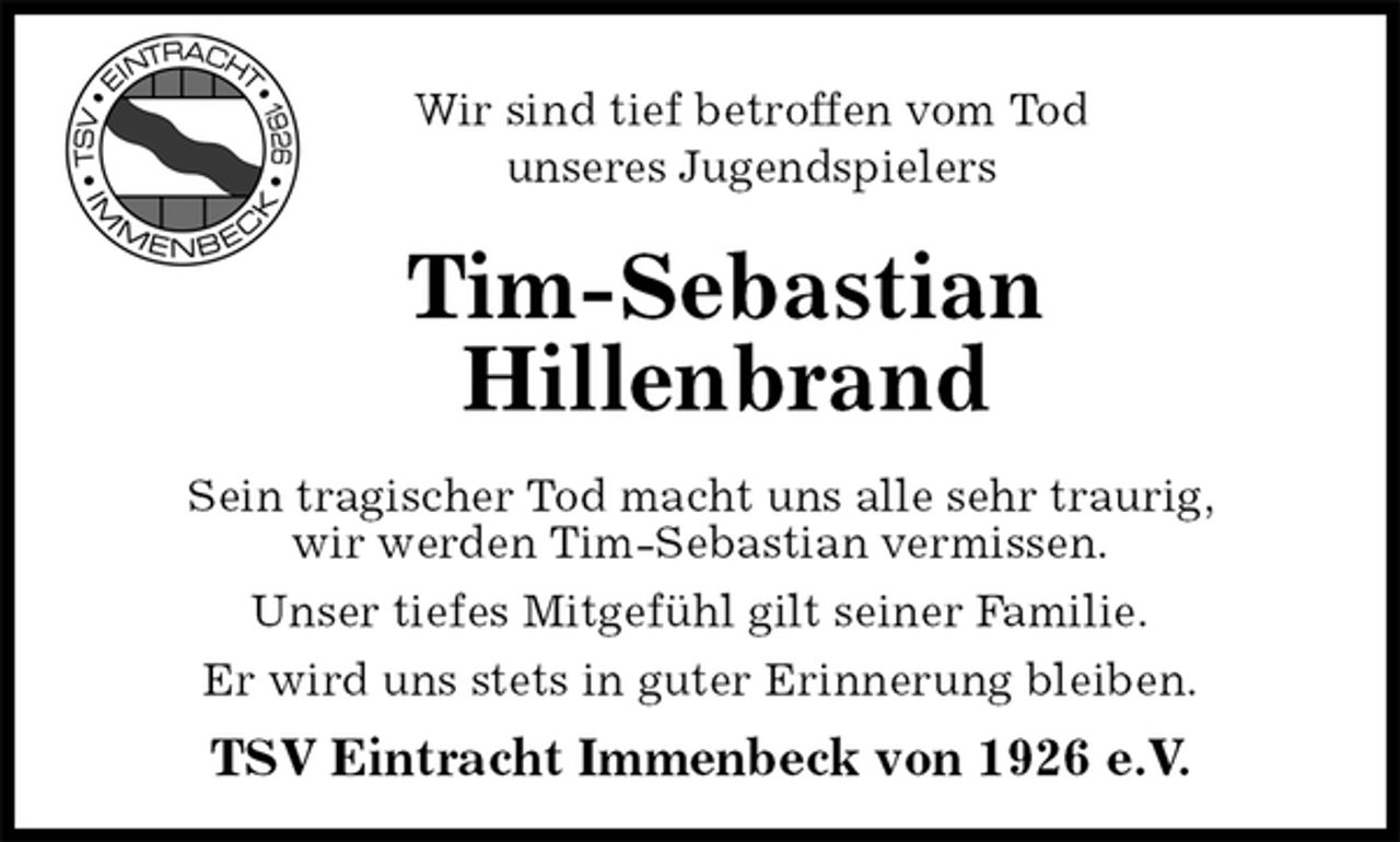 <p>Wir sind tief betroffen vom Tod<br />unseres Jugendspielers<br />Tim-Sebastian<br />Hillenbrand<br />Sein tragischer Tod macht uns alle sehr traurig,<br />wir werden Tim-Sebastian vermissen.<br />Unser tiefes Mitgefühl gilt seiner Familie.<br />Er wird uns stets in guter Erinnerung bleiben.<br />TSV Eintracht Immenbeck von 1926 e.V.</p>