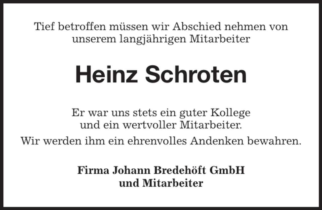<p>Tief betroffen müssen wir Abschied nehmen von<br />unserem langjährigen Mitarbeiter<br />Heinz Schroten<br />Er war uns stets ein guter Kollege<br />und ein wertvoller Mitarbeiter.<br />Wir werden ihm ein ehrenvolles Andenken bewahren.<br />Firma Johann Bredehöft GmbH<br />und Mitarbeiter</p>