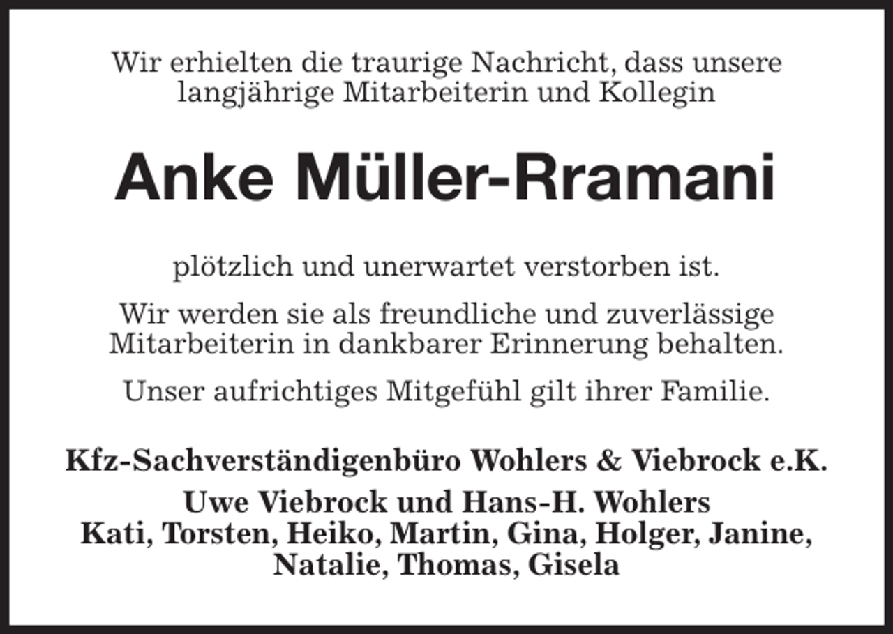<p>Wir erhielten die traurige Nachricht, dass unsere<br />langjährige Mitarbeiterin und Kollegin<br />Anke Müller-Rramani<br />plötzlich und unerwartet verstorben ist.<br />Wir werden sie als freundliche und zuverlässige<br />Mitarbeiterin in dankbarer Erinnerung behalten.<br />Unser aufrichtiges Mitgefühl gilt ihrer Familie.<br />Kfz-Sachverständigenbüro Wohlers &amp; Viebrock e.K.<br />Uwe Viebrock und Hans-H. Wohlers<br />Kati, Torsten, Heiko, Martin, Gina, Holger, Janine,<br />Natalie, Thomas, Gisela</p>