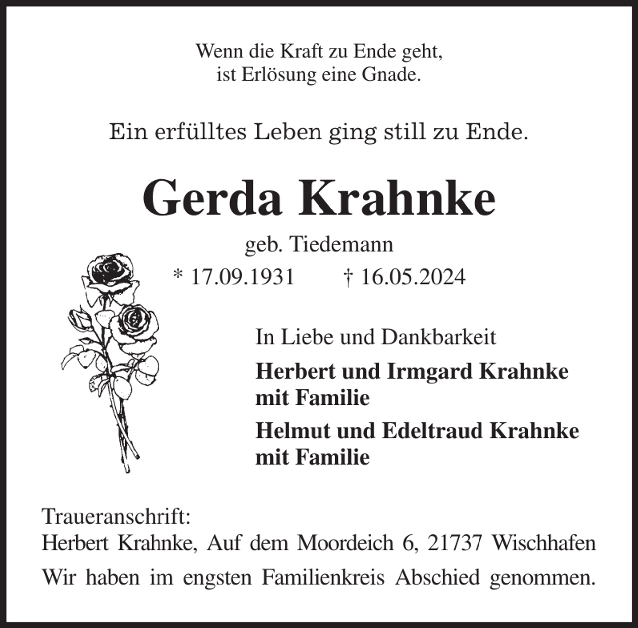 <p>Wenn die Kraft zu Ende geht,<br />ist Erlösung eine Gnade.<br />Ein erfülltes Leben ging still zu Ende.<br />Gerda Krahnke<br />geb. Tiedemann<br />* 17.09.1931 † 16.05.2024<br />In Liebe und Dankbarkeit<br />Herbert und Irmgard Krahnke<br />mit Familie<br />Helmut und Edeltraud Krahnke<br />mit Familie<br />Traueranschrift:<br />Herbert Krahnke, Auf dem Moordeich 6, 21737 Wischhafen<br />Wir haben im engsten Familienkreis Abschied genommen.</p>