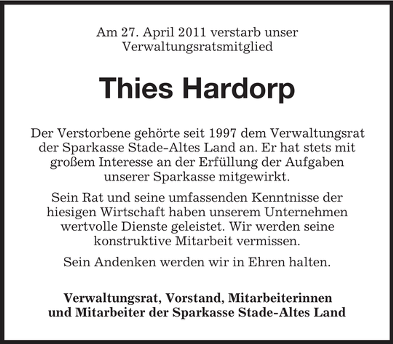 <p>Am 27. April 2011 verstarb unser Verwaltungsratsmitglied</p><p>Thies Hardorp<br />Der Verstorbene gehörte seit 1997 dem Verwaltungsrat der Sparkasse Stade-Altes Land an. Er hat stets mit großem Interesse an der Erfüllung der Aufgaben unserer Sparkasse mitgewirkt. Sein Rat und seine umfassenden Kenntnisse der hiesigen Wirtschaft haben unserem Unternehmen wertvolle Dienste geleistet. Wir werden seine konstruktive Mitarbeit vermissen. Sein Andenken werden wir in Ehren halten. Verwaltungsrat, Vorstand, Mitarbeiterinnen und Mitarbeiter der Sparkasse Stade-Altes Land</p>