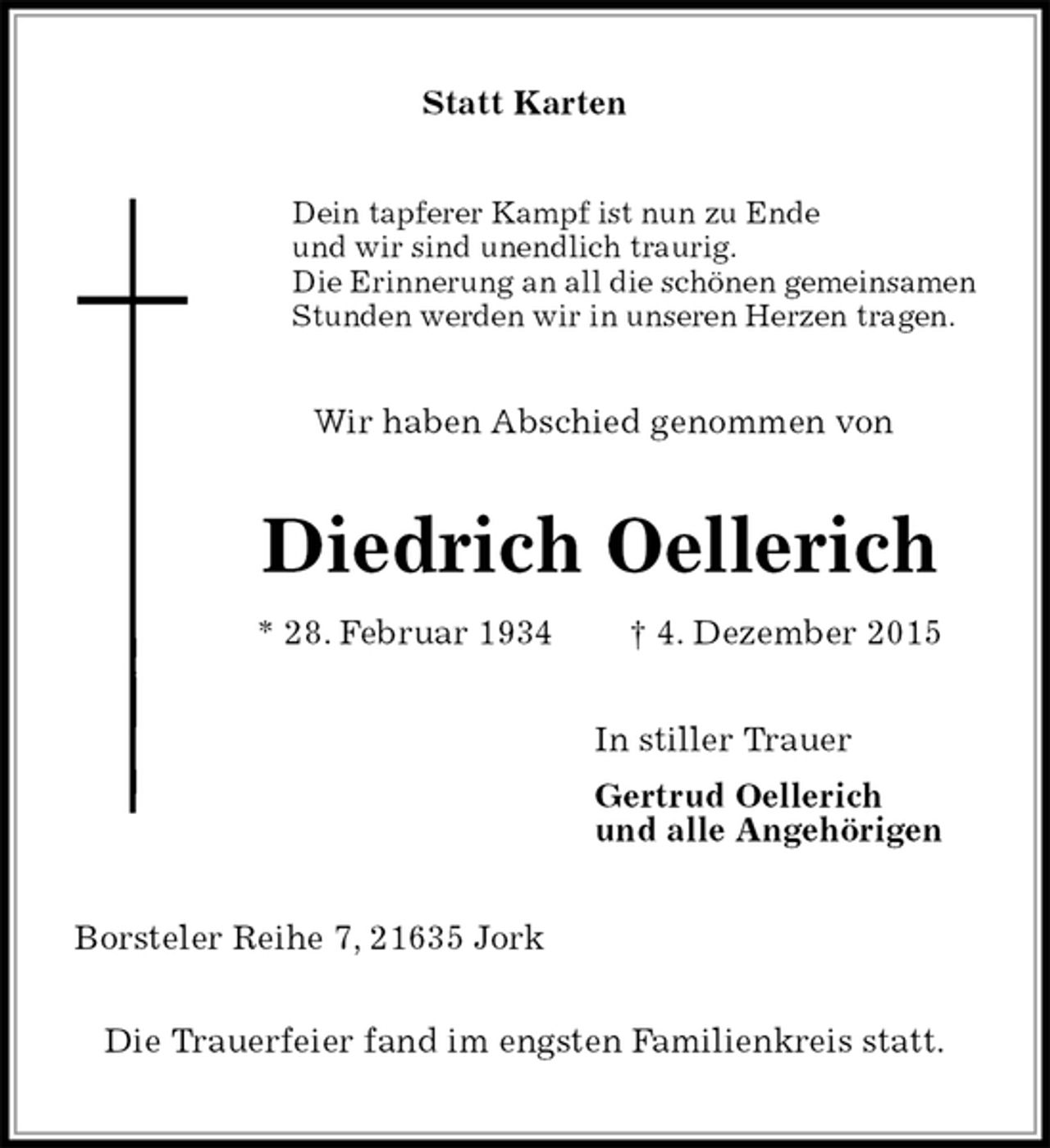 <p>Statt Karten<br />Dein tapferer Kampf ist nun zu Ende<br />und wir sind unendlich traurig.<br />Die Erinnerung an all die schönen gemeinsamen<br />Stunden werden wir in unseren Herzen tragen.<br />Wir haben Abschied genommen von<br />Diedrich Oellerich<br />* 28. Februar 1934 † 4. Dezember 2015<br />In stiller Trauer<br />Gertrud Oellerich<br />und alle Angehörigen<br />Borsteler Reihe 7, 21635 Jork</p>
<p>Die Trauerfeier fand im engsten Familienkreis statt.</p>