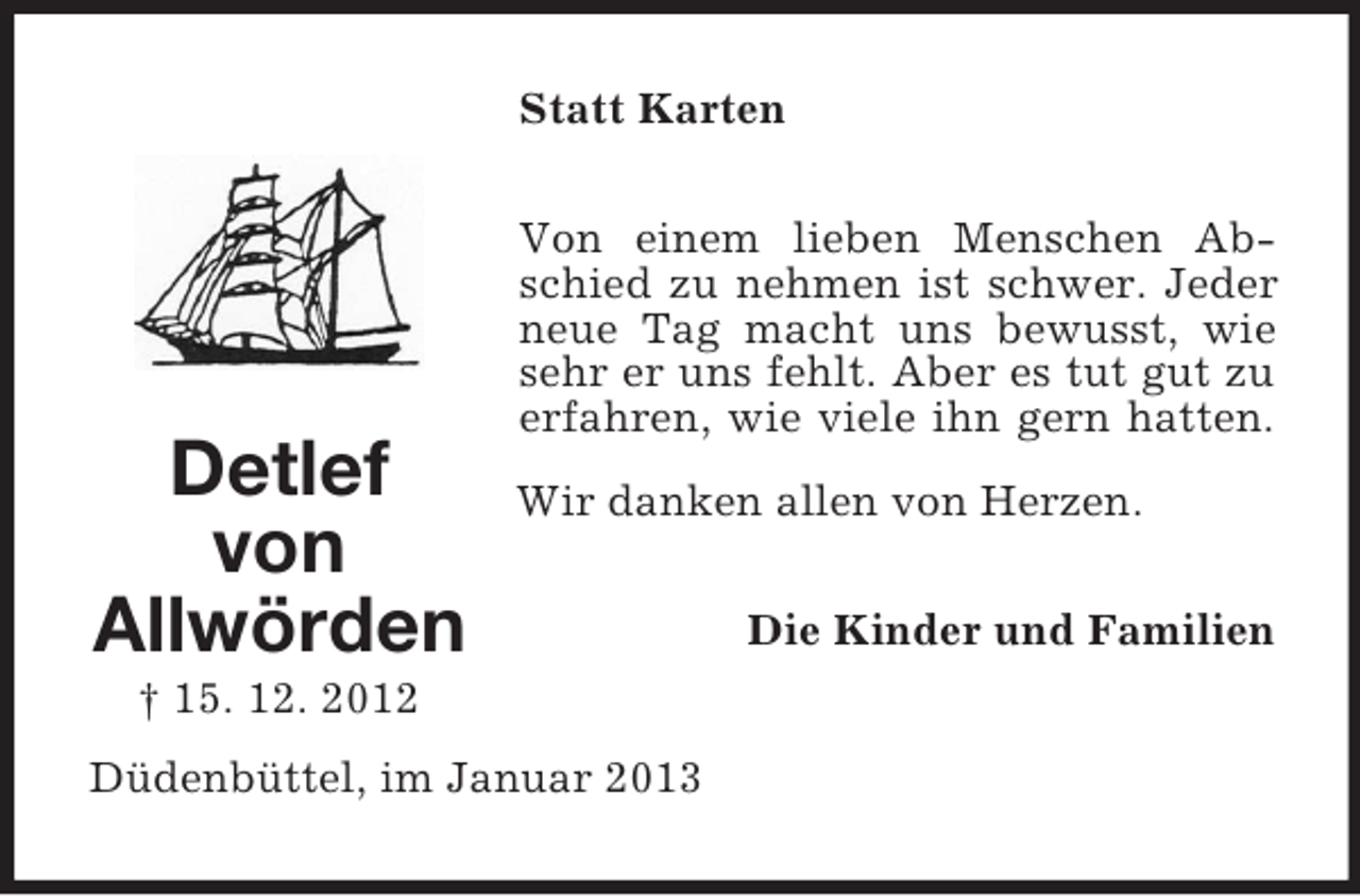 <p>Statt Karten</p><p>Detlef<br />von<br />Allwörden</p><p>Von einem lieben Menschen Abschied zu nehmen ist schwer. Jeder<br />neue Tag macht uns bewusst, wie<br />sehr er uns fehlt. Aber es tut gut zu<br />erfahren, wie viele ihn gern hatten.<br />Wir danken allen von Herzen.</p><p>† 15. 12. 2012<br />Düdenbüttel, im Januar 2013</p><p>Die Kinder und Familien</p>