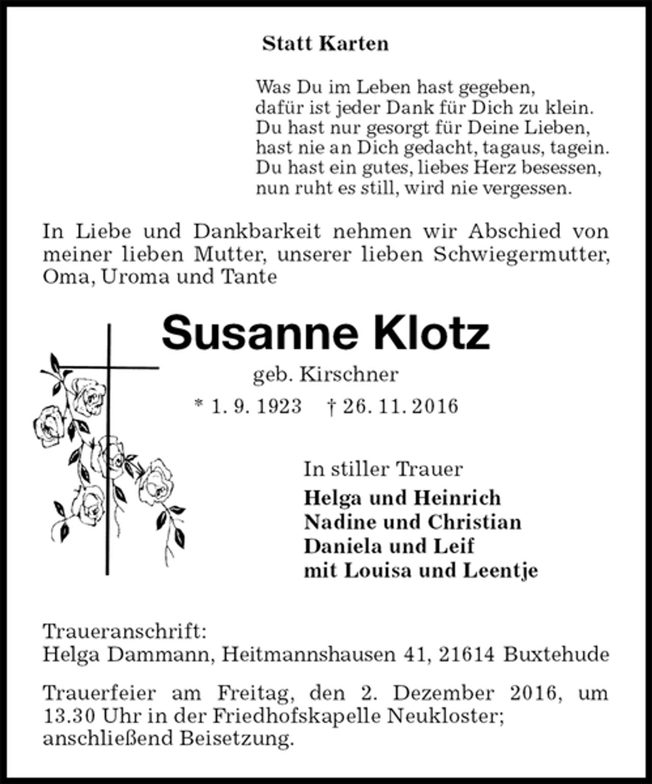 <p>Statt Karten<br />Was Du im Leben hast gegeben,<br />dafür ist jeder Dank für Dich zu klein.<br />Du hast nur gesorgt für Deine Lieben,<br />hast nie an Dich gedacht, tagaus, tagein.<br />Du hast ein gutes, liebes Herz besessen,<br />nun ruht es still, wird nie vergessen.<br />In Liebe und Dankbarkeit nehmen wir Abschied von meiner lieben Mutter, unserer lieben Schwiegermutter, Oma, Uroma und Tante<br />Susanne Klotz<br />geb. Kirschner<br />* 1. 9. 1923 † 26. 11. 2016<br />In stiller Trauer<br />Helga und Heinrich<br />Nadine und Christian<br />Daniela und Leif<br />mit Louisa und Leentje<br />Traueranschrift:<br />Helga Dammann, Heitmannshausen 41, 21614 Buxtehude<br />Trauerfeier am Freitag, den 2. Dezember 2016, um<br />13.30 Uhr in der Friedhofskapelle Neukloster;<br />anschließend Beisetzung.</p>